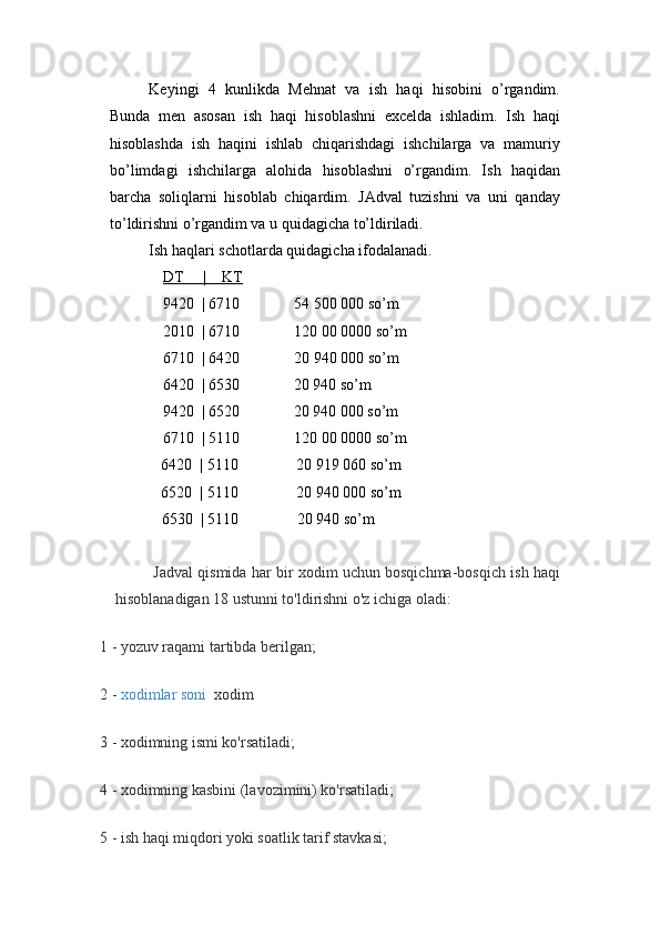 Keyingi   4   kunlikda   Mehnat   va   ish   haqi   hisobini   o’rgandim.
Bunda   men   asosan   ish   haqi   hisoblashni   excelda   ishladim.   Ish   haqi
hisoblashda   ish   haqini   ishlab   chiqarishdagi   ishchilarga   va   mamuriy
bo’limdagi   ishchilarga   alohida   hisoblashni   o’rgandim.   Ish   haqidan
barcha   soliqlarni   hisoblab   chiqardim.   JAdval   tuzishni   va   uni   qanday
to’ldirishni o’rgandim va u quidagicha to’ldiriladi.
Ish haqlari schotlarda quidagicha ifodalanadi.
DT     |    KT
9420  | 6710              54 500 000  so’m
2010  | 6710              120 00 0000  so’m
6710  | 6420              20 940 000 so’m
      6420  | 6530              20 940 so’m
      9420  | 6520              20 940 000 so’m
6710  | 5110              120 00 0000  so’m
6420  | 5110               20 919 060 so’m
6520  | 5110                20 940 000 so’m
6530  | 5110               20 940 so’m
Jadval qismida har bir xodim uchun bosqichma-bosqich ish haqi
hisoblanadigan 18 ustunni to'ldirishni o'z ichiga oladi:
1 - yozuv raqami tartibda berilgan;
2 -   xodimlar soni    xodim
3 - xodimning ismi ko'rsatiladi;
4 - xodimning kasbini (lavozimini) ko'rsatiladi;
5 - ish haqi miqdori yoki soatlik tarif stavkasi;