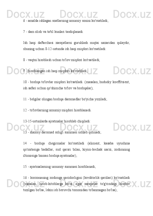6 - amalda ishlagan soatlarning umumiy sonini ko'rsatiladi;
7 - dam olish va ta'til kunlari tasdiqlanadi.
Ish   haqi   daftarchasi   xarajatlarni   guruhlash   nuqtai   nazaridan   qulaydir,
shuning uchun 8-12-ustunda ish haqi miqdori ko'rsatiladi:
8 - vaqtni hisoblash uchun to'lov miqdori ko'rsatiladi;
9 - hisoblangan ish haqi miqdori ko'rsatiladi;
10 - boshqa to'lovlar miqdori ko'rsatiladi. (masalan, hududiy koeffitsient,
ish safari uchun qo'shimcha to'lov va boshqalar);
11 - belgilar olingan boshqa daromadlar bo'yicha yoziladi;
12 - to'lovlarning umumiy miqdori hisoblanadi.
13-15-ustunlarda ajratmalar hisoblab chiqiladi:
13 - shaxsiy daromad solig'i summasi ushlab qolinadi;
14   -   boshqa   chegirmalar   ko'rsatiladi   (aliment,   kasaba   uyushma
qo'mitasiga   badallar,   sud   qarori   bilan,   kiyim-kechak   narxi,   xodimning
iltimosiga binoan boshqa ajratmalar);
15 - ajratmalarning umumiy summasi hisoblanadi;
16 - korxonaning xodimga qarzdorligini (kreditorlik qarzlari) ko'rsatiladi
(masalan,   hisob-kitoblarga   ko'ra,   agar   xarajatlar   to'g'risidagi   hisobot
tuzilgan bo'lsa, lekin ish beruvchi tomonidan to'lanmagan bo'lsa);