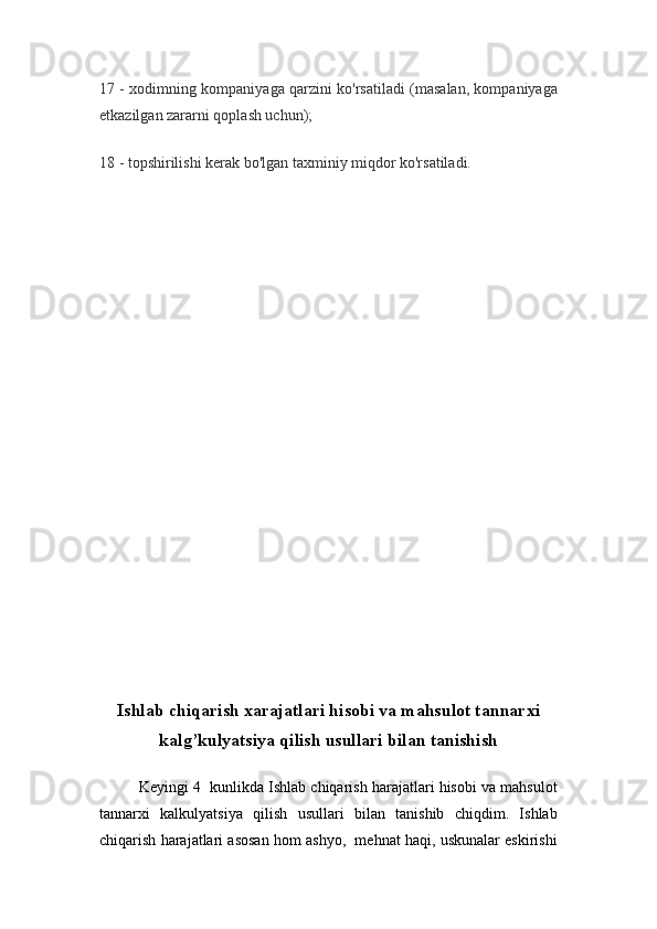 17 - xodimning kompaniyaga qarzini ko'rsatiladi (masalan, kompaniyaga
etkazilgan zararni qoplash uchun);
18 - topshirilishi kerak bo'lgan taxminiy miqdor ko'rsatiladi.
Ishlab chiqarish xarajatlari hisobi va mahsulot tannarxi
kalg’kulyatsiya qilish usullari bilan tanishish
Keyingi 4  kunlikda Ishlab chiqarish harajatlari hisobi va mahsulot
tannarxi   kalkulyatsiya   qilish   usullari   bilan   tanishib   chiqdim.   Ishlab
chiqarish harajatlari asosan hom ashyo,  mehnat haqi, uskunalar eskirishi 