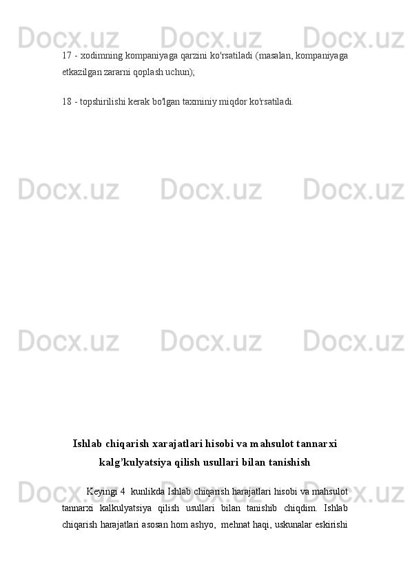 17 - xodimning kompaniyaga qarzini ko'rsatiladi (masalan, kompaniyaga
etkazilgan zararni qoplash uchun);
18 - topshirilishi kerak bo'lgan taxminiy miqdor ko'rsatiladi.
Ishlab chiqarish xarajatlari hisobi va mahsulot tannarxi
kalg’kulyatsiya qilish usullari bilan tanishish
Keyingi 4  kunlikda Ishlab chiqarish harajatlari hisobi va mahsulot
tannarxi   kalkulyatsiya   qilish   usullari   bilan   tanishib   chiqdim.   Ishlab
chiqarish harajatlari asosan hom ashyo,  mehnat haqi, uskunalar eskirishi