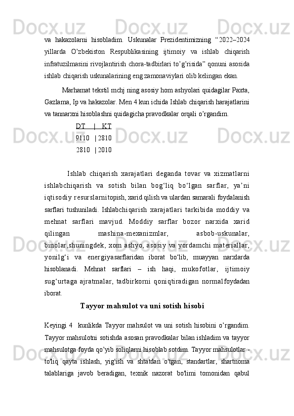 va   hakazolarni   hisobladim.   Uskunalar   Prezidentimizning   “2022–2024
yillarda   O’zbekiston   Respublikasining   ijtimoiy   va   ishlab   chiqarish
infratuzilmasini rivojlantirish chora-tadbirlari to’g’risida” qonuni asosida
ishlab chiqarish uskunalarining eng zamonaviylari olib kelingan ekan.
Marhamat tekstil mchj ning asosiy hom ashyolari quidagilar Paxta,
Gazlama, Ip va hakazolar. Men 4 kun ichida Ishlab chiqarish harajatlarini
va tannarxni hisoblashni quidagicha pravodkalar orqali o’rgandim.
DT     |    KT
9110   | 2810   
        2810   | 2010
    I s hl ab   c hi qa r i sh   xar aj at l a r i   d eg an da   t o var   v a   xi zm at l a r n i
i s hl ab ch i q ar i s h   va   s ot i s h   bi l an   bo g‘ l i q   bo ‘ l g an   sa r f l ar ,   ya’ ni
i q t i so di y   r e su r s l a r n i topish, xarid qilish va ulardan samarali foydalanish
sarflari   tushuniladi.   Ishlab ch i q ar i s h   x ar a j a t l ar i   t ar ki bi da   m od di y   va
m e hn at   sa r f l ar i   m av j u d.   Mo dd i y   s ar f l ar   b oz or   nar xi da   xa r i d
qi l i ng an   m a sh i n a- m e xa ni zm l a r ,   as bo b- u sk un al ar ,
bi no l ar ,s hu ni ng de k,   x om   as hy o,   as os i y   va   yor da m c hi   m at er i al l ar ,
yo ni l g‘ i   v a   e ne r g i y a sarflaridan   iborat   bo‘lib,   muayyan   narxlarda
hisoblanadi.   Mehnat   sarflari   –   ish   haqi,   m u kof ot l ar ,   i j t i m oi y
su g‘ ur t ag a   a j r a t m al ar ,   t a db i r k or n i   qo ni qt i r a di ga n   nor m a l foydadan
iborat.
Tayyor mahsulot va uni sotish hisobi
Keyingi   4     kunlikda   Tayyor   mahsulot   va   uni   sotish   hisobini   o’rgandim.
Tayyor mahsulotni sotishda asosan pravodkalar bilan ishladim va tayyor
mahsulotga foyda qo’yib soliqlarni hisoblab sotdim.  Tayyor mahsulotlar -
to'liq   qayta   ishlash,   yig'ish   va   shtatdan   o'tgan,   standartlar,   shartnoma
talablariga   javob   beradigan,   texnik   nazorat   bo'limi   tomonidan   qabul