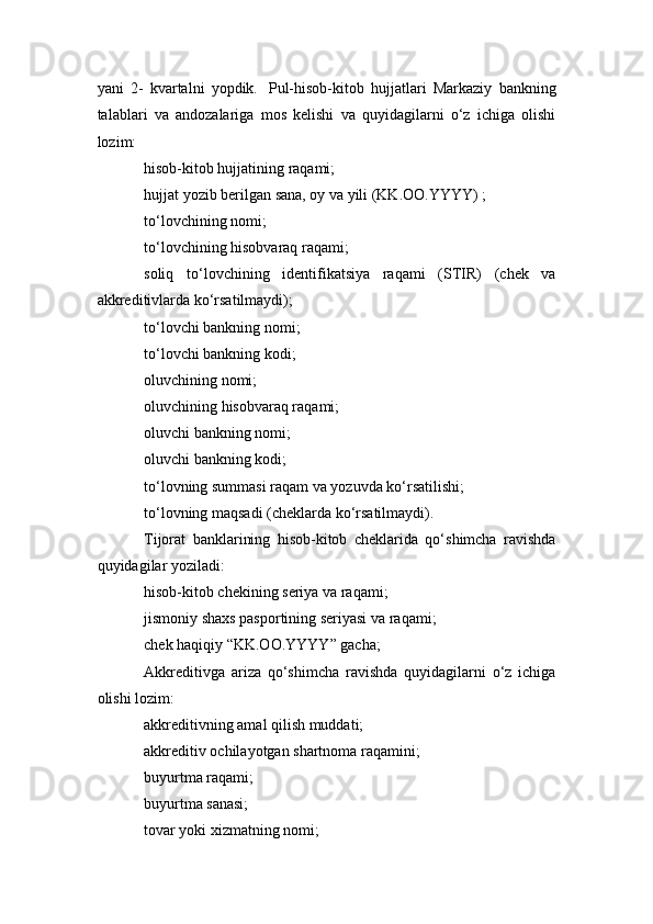 yani   2-   kvartalni   yopdik.     Pul-hisob-kitob   hujjatlari   Markaziy   bankning
talablari   va   andozalariga   mos   kelishi   va   quyidagilarni   o‘z   ichiga   olishi
lozim:
hisob-kitob hujjatining raqami;
hujjat yozib berilgan sana, oy va yili (KK.OO.YYYY) ;
to‘lovchining nomi;
to‘lovchining hisobvaraq raqami;
soliq   to‘lovchining   identifikatsiya   raqami   (STIR)   (chek   va
akkreditivlarda ko‘rsatilmaydi);
to‘lovchi bankning nomi;
to‘lovchi bankning kodi;
oluvchining nomi;
oluvchining hisobvaraq raqami;
oluvchi bankning nomi;
oluvchi bankning kodi;
to‘lovning summasi raqam va yozuvda ko‘rsatilishi;
to‘lovning maqsadi (cheklarda ko‘rsatilmaydi).
Tijorat   banklarining   hisob-kitob   cheklarida   qo‘shimcha   ravishda
quyidagilar yoziladi:
hisob-kitob chekining seriya va raqami;
jismoniy shaxs pasportining seriyasi va raqami;
chek haqiqiy “KK.OO.YYYY” gacha;
Akkreditivga   ariza   qo‘shimcha   ravishda   quyidagilarni   o‘z   ichiga
olishi lozim:
akkreditivning amal qilish muddati;
akkreditiv ochilayotgan shartnoma raqamini;
buyurtma raqami;
buyurtma sanasi;
tovar yoki xizmatning nomi; 