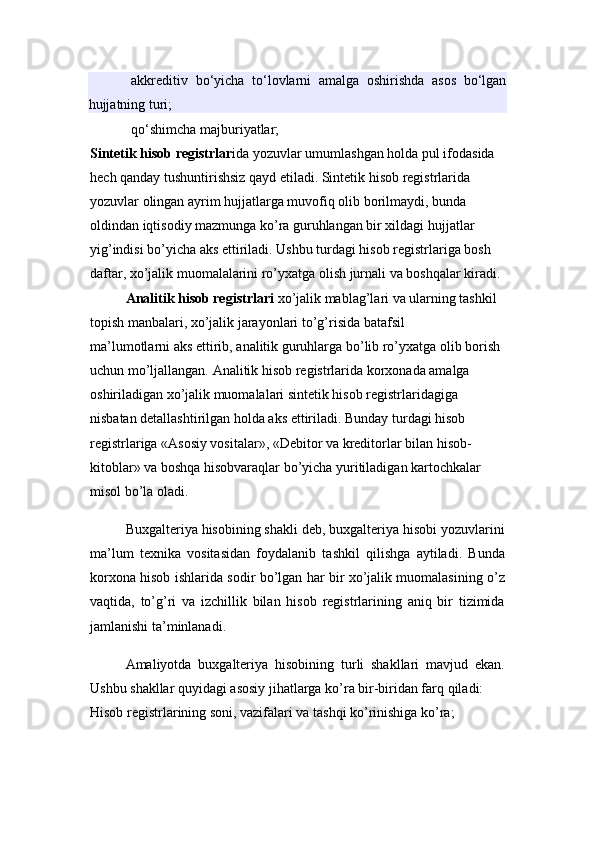 akkreditiv   bo‘yicha   to‘lovlarni   amalga   oshirishda   asos   bo‘lgan
hujjatning turi;
qo‘shimcha majburiyatlar;
Sintetik   hisob registrlar i da yozuvlar umumlashgan holda pul ifodasida 
hech qanday tushuntirishsiz qayd etiladi. Sintetik hisob registrlarida 
yozuvlar olingan ayrim hujjatlarga muvofiq olib borilmaydi, bunda 
oldindan iqtisodiy mazmunga ko’ra guruhlangan bir xildagi hujjatlar 
yig’indisi bo’yicha aks ettiriladi. Ushbu turdagi hisob registrlariga bosh 
daftar, xo’jalik muomalalarini ro’yxatga olish jurnali va boshqalar kiradi.
Analitik hisob registrlari   xo’jalik mablag’lari va ularning tashkil 
topish manbalari, xo’jalik jarayonlari to’g’risida batafsil 
ma’lumotlarni   aks ettirib , analitik guruhlarga bo’lib ro’yxatg a olib borish 
uchun mo’ljallangan. Analitik hisob registrlarida korxonada amalga 
oshiriladigan xo’jalik muomalalari sintetik hisob registrlaridagiga 
nisbatan detallashtirilgan holda aks ettiriladi. Bunday turdagi hisob 
registrlariga «Asosiy vositalar», «Debitor va kreditorlar bilan hisob-
kitoblar» va boshqa hisobvaraqlar bo’yicha yuritiladigan kartochkalar 
misol bo’la oladi.
Buxgalteriya hisobining shakli deb, buxgalteriya hisobi yozuvlarini
ma’lum   texnika   vositasidan   foydalanib   tashkil   qilishga   aytiladi.   Bunda
korxona hisob ishlarida sodir bo’lgan har bir xo’jalik muomalasining o’z
vaqtida,   to’g’ri   va   izchillik   bilan   hisob   registrlarining   aniq   bir   tizimida
jamlanishi ta’minlanadi.
Amaliyotda   buxgalteriya   hisobining   turli   shakllari   mavjud   ekan.
Ushbu shakllar quyidagi asosiy jihatlarga ko’ra bir-biridan farq qiladi:
Hisob registrlarining soni, vazifalari va tashqi ko’rinishiga ko’ra; 