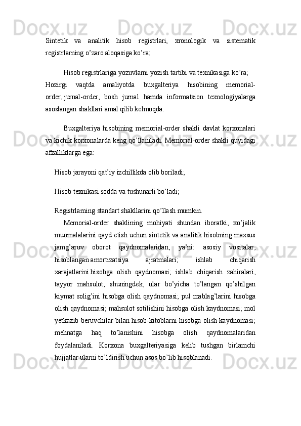 Sintetik   va   analitik   hisob   registrlari,   xronologik   va   sistematik
registrlarning o’zaro aloqasiga ko’ra;
Hisob registrlariga yozuvlarni yozish tartibi va texnikasiga ko’ra;
Hozir gi   vaqtda   amaliyotda   buxgalteriya   hisobining   memorial-
order,   jurnal-order ,   bosh   jurnal   hamda   informatsion   texnologiyalarga
asoslangan shakllari amal qilib kelmoqda.
Buxgalteriya   hisobining   memorial-order   shakli   davlat   korxonalari
va kichik korxonalarda keng qo’llaniladi. Memorial-order shakli quyidagi
afzalliklarga ega:
Hisob jarayoni qat’iy izchillikda olib boriladi;
Hisob texnikasi sodda va tushunarli bo’ladi;
Registrlarning standart shakllarini qo’llash mumkin.
Memorial-order   shaklining   mohiyati   shundan   iboratki,   xo’jalik
muomalalarini qayd etish uchun sintetik va analitik hisobning maxsus
jamg’aruv   ob orot   qaydnomalaridan,   ya’ni:   asosiy   vositalar,
hisoblangan   amortizatsiya   ajratmalari ;   ishlab   chiqarish
xarajatlarin i   hisobga   olish   qaydnomasi ;   ishlab   ch iqarish   zahiralari,
tayyor   mahsulot,   shuningdek,   ular   bo’yicha   to’langan   qo’shilgan
kiymat solig’ini hisobga olish qaydnomasi; pul mablag’larini hisobga
olish qaydnomasi; mahsulot sotilishini hisobga olish kaydnomasi; mol
yetkazib beruvchilar bilan hisob-kitoblarni hisobga olish kaydnomasi;
mehnatga   haq   to’lanishini   hisobga   olish   qaydnomalaridan
foydalaniladi.   Korxona   buxgalteriyasiga   kelib   tushgan   birlamchi
hujjatlar ularni to’ldirish uchun asos bo’lib hisoblanadi.