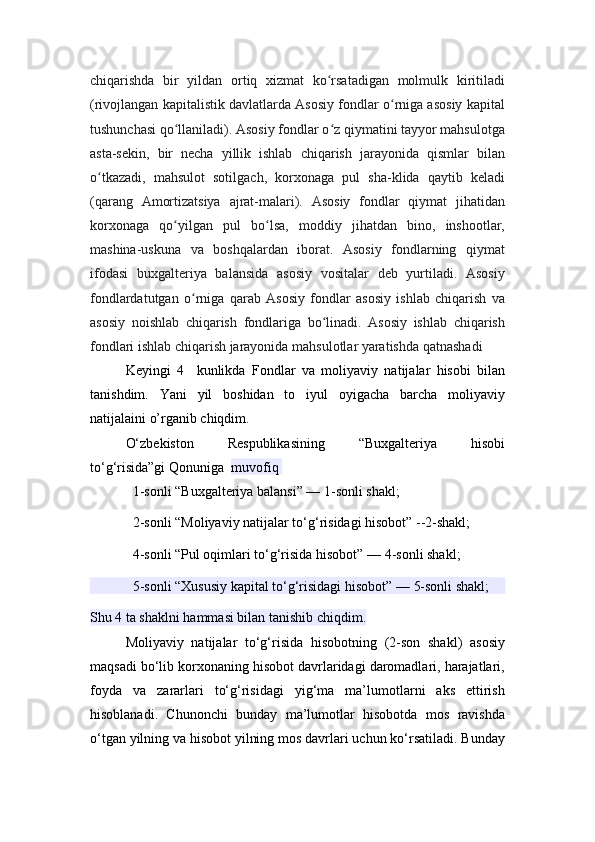 chiqarishda   bir   yildan   ortiq   xizmat   ko rsatadigan   molmulk   kiritiladiʻ
(rivojlangan kapitalistik davlatlarda Asosiy fondlar o rniga asosiy kapital	
ʻ
tushunchasi qo llaniladi). Asosiy fondlar o z qiymatini tayyor mahsulotga	
ʻ ʻ
asta-sekin,   bir   necha   yillik   ishlab   chiqarish   jarayonida   qismlar   bilan
o tkazadi,   mahsulot   sotilgach,   korxonaga   pul   sha-klida   qaytib   keladi	
ʻ
(qarang   Amortizatsiya   ajrat-malari).   Asosiy   fondlar   qiymat   jihatidan
korxonaga   qo yilgan   pul   bo lsa,   moddiy   jihatdan   bino,   inshootlar,	
ʻ ʻ
mashina-uskuna   va   boshqalardan   iborat.   Asosiy   fondlarning   qiymat
ifodasi   buxgalteriya   balansida   asosiy   vositalar   deb   yurtiladi.   Asosiy
fondlardatutgan   o rniga   qarab   Asosiy   fondlar   asosiy   ishlab   chiqarish   va	
ʻ
asosiy   noishlab   chiqarish   fondlariga   bo linadi.   Asosiy   ishlab   chiqarish	
ʻ
fondlari ishlab chiqarish jarayonida mahsulotlar yaratishda qatnashadi
Keyingi   4     kunlikda   Fondlar   va   moliyaviy   natijalar   hisobi   bilan
tanis hdim.   Yani   yil   boshidan   to   iyul   oyigacha   barcha   moliyaviy
natijalaini o’rganib chiqdim. 
O‘zbekiston   Respublikasining   “Buxgalteriya   hisobi
to‘g‘risida”gi   Qonuniga	
  muvofiq  
1-sonli “Buxgalteriya balansi” —   1-sonli shakl ;
2-sonli “Moliyaviy natijalar to‘g‘risidagi hisobot” --2-shakl;
4-sonli “Pul oqimlari to‘g‘risida hisobot” —   4-sonli shakl ;
5-sonli “Xususiy kapital to‘g‘risidagi hisobot” —   5-sonli shakl ;
Shu 4 ta shaklni hammasi bilan tanishib chiqdim.
Moliyaviy   natijalar   to‘g‘risida   hisobotning   (2-son   shakl)   asosiy
maqsadi bo‘lib korxonaning hisobot davrlaridagi daromadlari, harajatlari,
foyda   va   zararlari   to‘g‘risidagi   yig‘ma   ma’lumotlarni   aks   ettirish
hisoblanadi.   Chunonchi   bunday   ma’lumotlar   hisobotda   mos   ravishda
o‘tgan yilning va hisobot yilning mos davrlari uchun ko‘rsatiladi. Bunday 