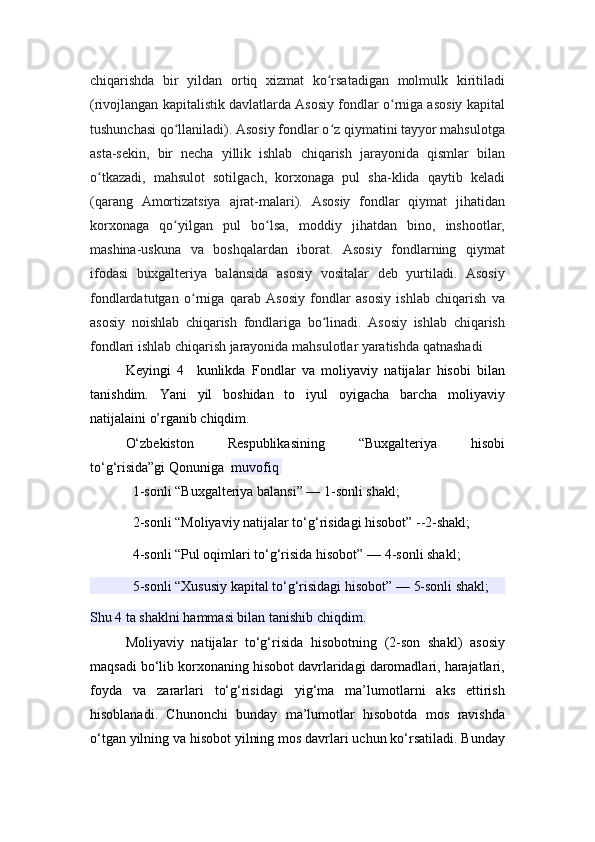 chiqarishda   bir   yildan   ortiq   xizmat   ko rsatadigan   molmulk   kiritiladiʻ
(rivojlangan kapitalistik davlatlarda Asosiy fondlar o rniga asosiy kapital	
ʻ
tushunchasi qo llaniladi). Asosiy fondlar o z qiymatini tayyor mahsulotga	
ʻ ʻ
asta-sekin,   bir   necha   yillik   ishlab   chiqarish   jarayonida   qismlar   bilan
o tkazadi,   mahsulot   sotilgach,   korxonaga   pul   sha-klida   qaytib   keladi	
ʻ
(qarang   Amortizatsiya   ajrat-malari).   Asosiy   fondlar   qiymat   jihatidan
korxonaga   qo yilgan   pul   bo lsa,   moddiy   jihatdan   bino,   inshootlar,	
ʻ ʻ
mashina-uskuna   va   boshqalardan   iborat.   Asosiy   fondlarning   qiymat
ifodasi   buxgalteriya   balansida   asosiy   vositalar   deb   yurtiladi.   Asosiy
fondlardatutgan   o rniga   qarab   Asosiy   fondlar   asosiy   ishlab   chiqarish   va	
ʻ
asosiy   noishlab   chiqarish   fondlariga   bo linadi.   Asosiy   ishlab   chiqarish	
ʻ
fondlari ishlab chiqarish jarayonida mahsulotlar yaratishda qatnashadi
Keyingi   4     kunlikda   Fondlar   va   moliyaviy   natijalar   hisobi   bilan
tanis hdim.   Yani   yil   boshidan   to   iyul   oyigacha   barcha   moliyaviy
natijalaini o’rganib chiqdim. 
O‘zbekiston   Respublikasining   “Buxgalteriya   hisobi
to‘g‘risida”gi   Qonuniga	
  muvofiq  
1-sonli “Buxgalteriya balansi” —   1-sonli shakl ;
2-sonli “Moliyaviy natijalar to‘g‘risidagi hisobot” --2-shakl;
4-sonli “Pul oqimlari to‘g‘risida hisobot” —   4-sonli shakl ;
5-sonli “Xususiy kapital to‘g‘risidagi hisobot” —   5-sonli shakl ;
Shu 4 ta shaklni hammasi bilan tanishib chiqdim.
Moliyaviy   natijalar   to‘g‘risida   hisobotning   (2-son   shakl)   asosiy
maqsadi bo‘lib korxonaning hisobot davrlaridagi daromadlari, harajatlari,
foyda   va   zararlari   to‘g‘risidagi   yig‘ma   ma’lumotlarni   aks   ettirish
hisoblanadi.   Chunonchi   bunday   ma’lumotlar   hisobotda   mos   ravishda
o‘tgan yilning va hisobot yilning mos davrlari uchun ko‘rsatiladi. Bunday