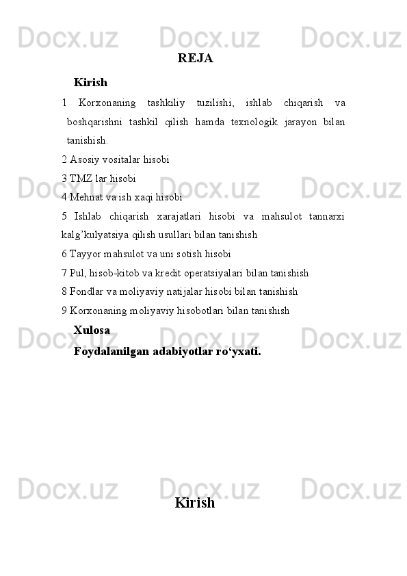 REJA
Kirish
1   Korxonaning   tashkiliy   tuzilishi,   ishlab   chiqarish   va
boshqarishni   tashkil   qilish   hamda   texnologik   jarayon   bilan
tanishish.
2  Asosiy vositalar hisobi
3  TMZ lar  hisobi
4  Mehnat va ish xaqi hisobi
5   Ishlab   chiqarish   xarajatlari   hisobi   va   mahsulot   tannarxi
kalg’kulyatsiya qilish usullari bilan tanishish
6 Tayyor mahsulot va uni sotish hisobi
7 Pul, hisob-kitob va kredit operatsiyalari  bilan tanishish
8 Fondlar va moliyaviy natijalar hisobi bilan  tanishish
9  Korxonaning moliyaviy hisobotlari bilan tanishish
Xulosa
Foydalanilgan  adabiyotlar ro‘yxati.
Kirish 