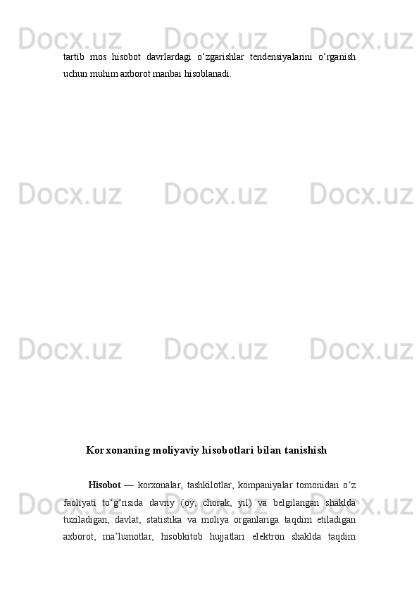 tartib   mos   hisobot   davrlardagi   o‘zgarishlar   tendensiyalarini   o‘rganish
uchun muhim axborot manbai hisoblanadi.
Korxonaning moliyaviy hisobotlari bilan tanishish
Hisobot   —   korxonalar,   tashkilotlar,   kompaniyalar   tomonidan   o zʻ
faoliyati   to g risida   davriy   (oy,   chorak,   yil)   va   belgilangan   shaklda	
ʻ ʻ
tuziladigan,   davlat,   statistika   va   moliya   organlariga   taqdim   etiladigan
axborot,   ma lumotlar,   hisobkitob   hujjatlari   elektron   shaklda   taqdim
ʼ
