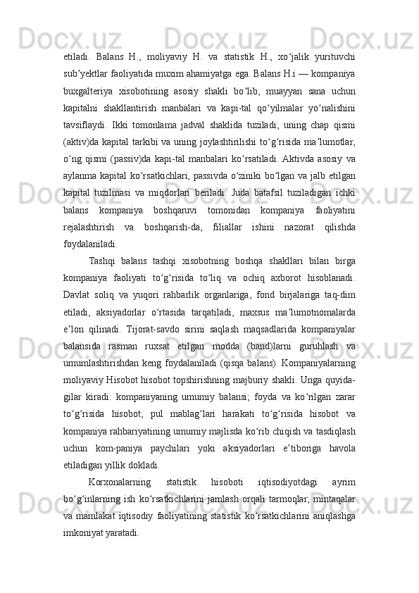 etiladi.   Balans   H.,   moliyaviy   H.   va   statistik   H.,   xo jalik   yurituvchiʻ
sub yektlar faoliyatida muxim ahamiyatga ega. Balans H.i — kompaniya	
ʼ
buxgalteriya   xisobotining   asosiy   shakli   bo lib,   muayyan   sana   uchun	
ʻ
kapitalni   shakllantirish   manbalari   va   kapi-tal   qo yilmalar   yo nalishini	
ʻ ʻ
tavsiflaydi.   Ikki   tomonlama   jadval   shaklida   tuziladi;   uning   chap   qismi
(aktiv)da kapital tarkibi va uning joylashtirilishi  to g risida ma lumotlar,
ʻ ʻ ʼ
o ng   qismi   (passiv)da   kapi-tal   manbalari   ko rsatiladi.   Aktivda   asosiy   va	
ʻ ʻ
aylanma kapital ko rsatkichlari, passivda o ziniki bo lgan va jalb etilgan	
ʻ ʻ ʻ
kapital   tuzilmasi   va   miqdorlari   beriladi.   Juda   batafsil   tuziladigan   ichki
balans   kompaniya   boshqaruvi   tomonidan   kompaniya   faoliyatini
rejalashtirish   va   boshqarish-da,   filiallar   ishini   nazorat   qilishda
foydalaniladi. 
Tashqi   balans   tashqi   xisobotning   boshqa   shakllari   bilan   birga
kompaniya   faoliyati   to g risida   to liq   va   ochiq   axborot   hisoblanadi.	
ʻ ʻ ʻ
Davlat   soliq   va   yuqori   rahbarlik   organlariga,   fond   birjalariga   taq-dim
etiladi,   aksiyadorlar   o rtasida   tarqatiladi,   maxsus   ma lumotnomalarda
ʻ ʼ
e lon   qilinadi.   Tijorat-savdo   sirini   saqlash   maqsadlarida   kompaniyalar	
ʼ
balansida   rasman   ruxsat   etilgan   modda   (band)larni   guruhlash   va
umumlashtirishdan keng foydalaniladi (qisqa balans). Kompaniyalarning
moliyaviy Hisobot hisobot topshirishning majburiy shakli. Unga quyida-
gilar   kiradi:   kompaniyaning   umumiy   balansi;   foyda   va   ko rilgan   zarar	
ʻ
to g risida   hisobot;   pul   mablag lari   harakati   to g risida   hisobot   va	
ʻ ʻ ʻ ʻ ʻ
kompaniya rahbariyatining umumiy majlisda ko rib chiqish va tasdiqlash	
ʻ
uchun   kom-paniya   paychilari   yoki   aksiyadorlari   e tiboriga   havola	
ʼ
etiladigan yillik dokladi.
Korxonalarning   statistik   hisoboti   iqtisodiyotdagi   ayrim
bo g inlarning   ish   ko rsatkichlarini   jamlash   orqali   tarmoqlar,   mintaqalar	
ʻ ʻ ʻ
va  mamlakat   iqtisodiy   faoliyatining   statistik   ko rsatkichlarini   aniqlashga	
ʻ
imkoniyat yaratadi. 