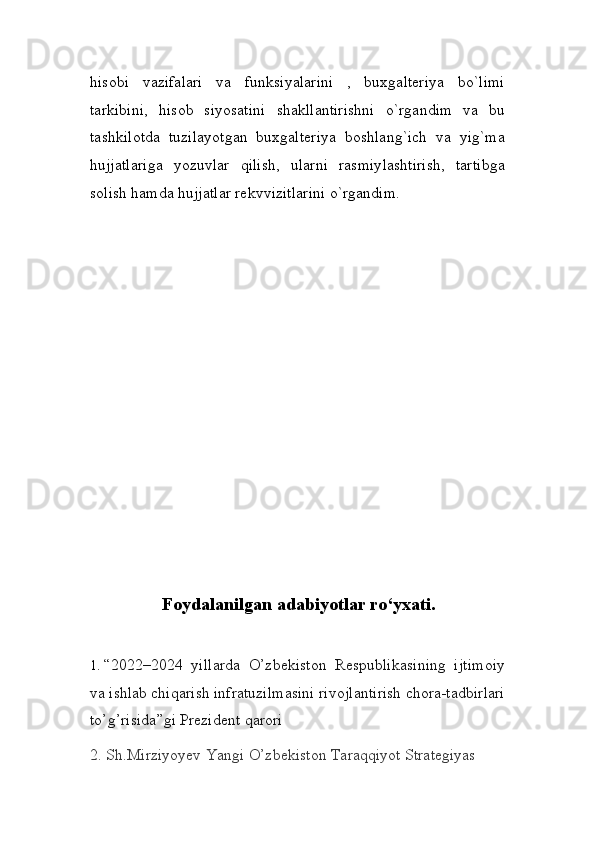 hisobi   vazifalari   va   funksiyalarini   ,   buxgalteriya   bo`limi
tarkibini,   hisob   siyosatini   shakllantirishni   o`rgandim   va   bu
tashkilotda   tuzilayotgan   buxgalteriya   boshlang`ich   va   yig`ma
hujjatlariga   yozuvlar   qilish,   ularni   rasmiylashtirish,   tartibga
solish hamda hujjatlar rekvvizitlarini o`rgandim.
Foydalanilgan  adabiyotlar ro‘yxati.
1.  “2022–2024   yillarda   O’zbekiston   Respublikasining   ijtimoiy
va ishlab chiqarish infratuzilmasini rivojlantirish chora-tadbirlari
to’g’risida”gi Prezident qarori  
2.  Sh.Mirziyoyev Yangi O’zbekiston Taraqqiyot Strategiyas