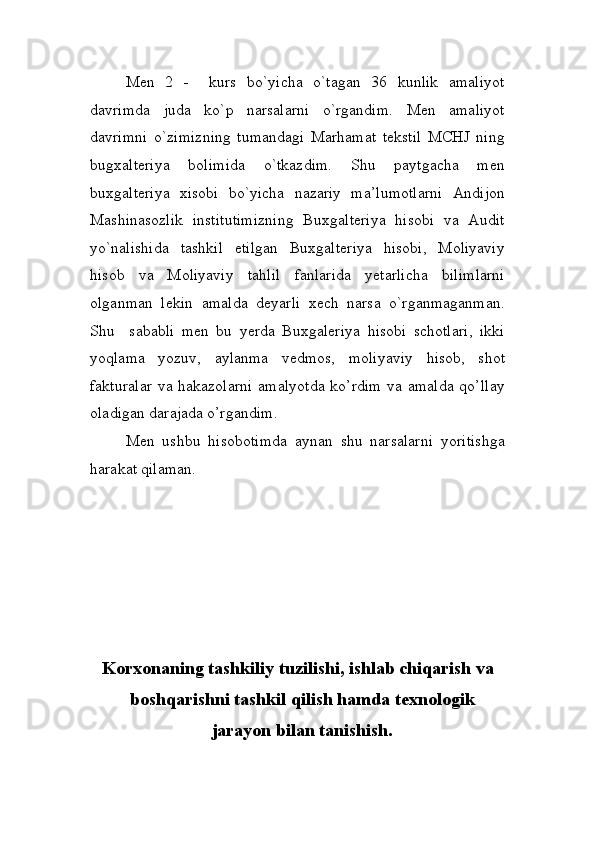 Men   2   -     kurs   bo`yicha   o`tagan   36   kunlik   amaliyot
davrimda   juda   ko`p   narsalarni   o`rgandim.   Men   amaliyot
davrimni   o`zimizning   tumandagi   Marhamat   tekstil   MCHJ   ning
bugxalteriya   bolimida   o`tkazdim.   Shu   paytgacha   men
buxgalteriya   xisobi   bo`yicha   nazariy   ma’lumotlarni   Andijon
Mashinasozlik   institutimizning   Buxgalteriya   hisobi   va   Audit
yo`nalishida   tashkil   etilgan   Buxgalteriya   hisobi,   Moliyaviy
hisob   va   Moliyaviy   tahlil   fanlarida   yetarlicha   bilimlarni
olganman   lekin   amalda   deyarli   xech   narsa   o`rganmaganman.
Shu     sababli   men   bu   yerda   Buxgaleriya   hisobi   schotlari,   ikki
yoqlama   yozuv,   aylanma   vedmos,   moliyaviy   hisob,   shot
fakturalar  va hakazolarni  amalyotda  ko’rdim  va amalda qo’llay
oladigan darajada o’rgandim.
Men   ushbu   hisobotimda   aynan   shu   narsalarni   yoritishga
harakat qilaman.
Korxonaning tashkiliy tuzilishi, ishlab chiqarish va
boshqarishni tashkil qilish hamda texnologik
jarayon bilan tanishish. 