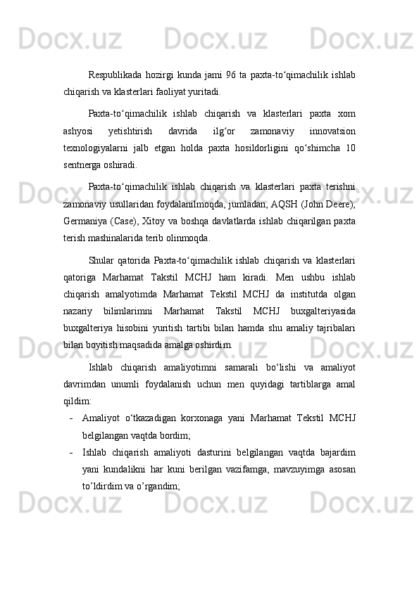 Respublikada   hozirgi   kunda   jami   96   ta   paxta-to qimachilik   ishlabʻ
chiqarish va klasterlari faoliyat yuritadi.
Paxta-to qimachilik   ishlab   chiqarish   va   klasterlari   paxta   xom	
ʻ
ashyosi   yetishtirish   davrida   ilg or   zamonaviy   innovatsion	
ʻ
texnologiyalarni   jalb   etgan   holda   paxta   hosildorligini   qo shimcha   10	
ʻ
sentnerga oshiradi.
Paxta-to qimachilik   ishlab   chiqarish   va   klasterlari   paxta   terishni	
ʻ
zamonaviy usullaridan foydalanilmoqda, jumladan, AQSH (John Deere),
Germaniya (Case), Xitoy va boshqa  davlatlarda ishlab chiqarilgan paxta
terish mashinalarida terib olinmoqda.
Shular   qatorida   Paxta-to qimachilik   ishlab   chiqarish   va   klasterlari	
ʻ
qatoriga   Marhamat   Takstil   MCHJ   ham   kiradi.   Men   ushbu   ishlab
chiqarish   amalyotimda   Marhamat   Tekstil   MCHJ   da   institutda   olgan
nazariy   bilimlari m ni   Marhamat   Takstil   MCHJ   buxgalteriya sida
buxgalteriya   hisobini   yuritish   tartibi   bilan   hamda   shu   amaliy   tajribalari
bilan boyitish maqsadida amalga oshirdi m. 
Ishlab   chiqarish   amaliyoti m ni   samarali   bo‘lishi   va   amaliyot
davri m dan   unumli   foydalanish   uchun   men   quyidagi   tartib lar ga   amal
qi ldim :
 Amaliyot   o‘tkazadigan   korxonaga   yani   Marhamat   Tekstil   MCHJ
belgilangan vaqtda bordim;
 Ishlab   chiqarish   amaliyoti   dasturini   belgilangan   vaqtda   bajardim
yani   kundalikni   har   kuni   berilgan   vazifamga,   mavzuyimga   asosan
to’ldirdim va o’rgandim;