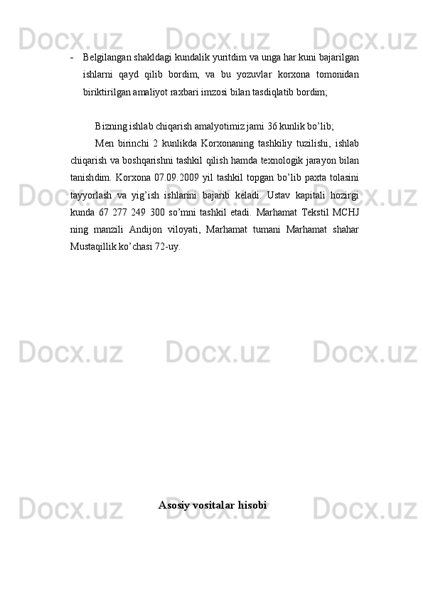  Belgilangan shakldagi kundalik yuritdim va unga har kuni bajarilgan
ishlarni   qayd   qilib   bordim,   va   bu   yozuvlar   korxona   tomonidan
biriktirilgan amaliyot raxbari imzosi bilan tasdiqlatib bordim;
Bizning ishlab chiqarish amalyotimiz jami 36 kunlik bo’lib;
Men   birinchi   2   kunlikda   Korxonaning   tashkiliy   tuzilishi,   ishlab
chiqarish va boshqarishni tashkil qilish hamda texnologik jarayon bilan
tanish dim .   Korxona   07.09.2009  yil   tashkil   topgan   bo’lib   paxta   tolasini
tayyorlash   va   yig’ish   ishlarini   bajarib   keladi.   Ustav   kapitali   hozirgi
kunda   67   277   249   300   so’mni   tashkil   etadi.   Marhamat   Tekstil   MCHJ
ning   manzili   Andijon   viloyati,   Marhamat   tumani   Marhamat   shahar
Mustaqillik ko’chasi 72-uy. 
                                       Asosiy vositalar hisobi 