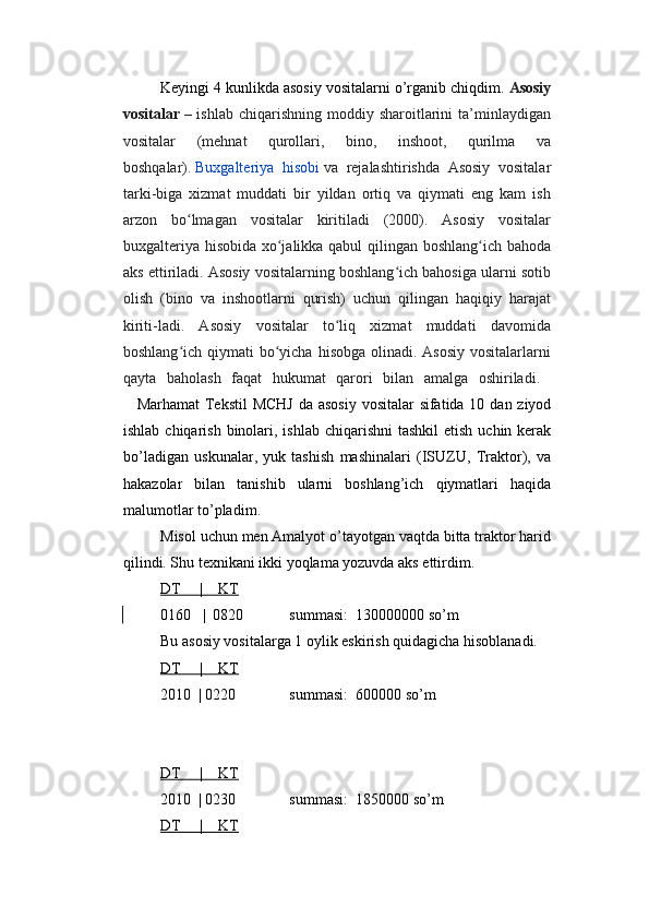 Keyingi 4 kunlikda asosiy vositalarni o’rganib chiqdim.  Asosiy
vositalar   – ishlab  chiqarishning  moddiy sharoitlarini  ta’minlaydigan
vositalar   (mehnat   qurollari,   bino,   inshoot,   qurilma   va
boshqalar).   Buxgalteriya   hisobi   va   rejalashtirishda   Asosiy   vositalar
tarki-biga   xizmat   muddati   bir   yildan   ortiq   va   qiymati   eng   kam   ish
arzon   bo lmagan   vositalar   kiritiladi   (2000).   Asosiy   vositalarʻ
buxgalteriya hisobida xo jalikka qabul qilingan boshlang ich bahoda	
ʻ ʻ
aks ettiriladi. Asosiy vositalarning boshlang ich bahosiga ularni sotib	
ʻ
olish   (bino   va   inshootlarni   qurish)   uchun   qilingan   haqiqiy   harajat
kiriti-ladi.   Asosiy   vositalar   to liq   xizmat   muddati   davomida	
ʻ
boshlang ich qiymati  bo yicha  hisobga olinadi. Asosiy  vositalarlarni	
ʻ ʻ
qayta   baholash   faqat   hukumat   qarori   bilan   amalga   oshiriladi .  
Marhamat   Tekstil   MCHJ   da   asosiy   vositalar   sifatida   10   dan   ziyod
ishlab   chiqarish   binolari ,   ishlab   chiqarishni   tashkil   etish   uchin   kerak
bo ’ ladigan   uskunalar ,   yuk   tashish   mashinalari   ( ISUZU ,   Traktor ),   va
hakazolar   bilan   tanishib   ularni   boshlang ’ ich   qiymatlari   haqida
malumotlar   to ’ pladim . 
Misol uchun men Amalyot o’tayotgan vaqtda bitta traktor harid
qilindi. Shu texnikani ikki yoqlama yozuvda aks ettirdim.
DT     |    KT
0160   |  0820            summasi:  130000000 so’m   
Bu asosiy vositalarga 1 oylik eskirish quidagicha hisoblanadi.
DT     |    KT
2010  | 0220              summasi:  600000 so’m  
DT     |    KT
2010  | 0230              summasi:  1850000 so’m  
DT     |    KT