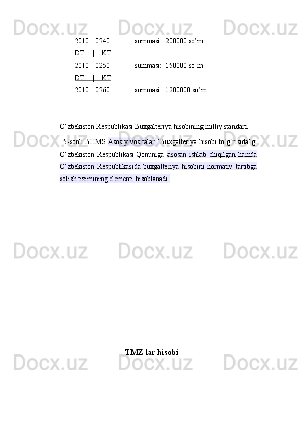 2010  | 0240              summasi:  200000 so’m  
DT     |    KT
2010  | 0250              summasi:  150000 so’m  
DT     |    KT
2010  | 0260              summasi:  1200000 so’m  
O‘zbekiston Respublikasi Buxgalteriya hisobining milliy standarti
5-sonli BHMS   Asosiy vositalar   “Buxgalteriya hisobi to‘g‘risida”gi
O‘zbekiston   Respublikasi   Qonuniga  asosan   ishlab   chiqilgan   hamda
O‘zbekiston   Respublikasida   buxgalteriya   hisobini   normativ   tartibga
solish tizimining elementi hisoblanadi.
                                 TMZ lar hisobi 