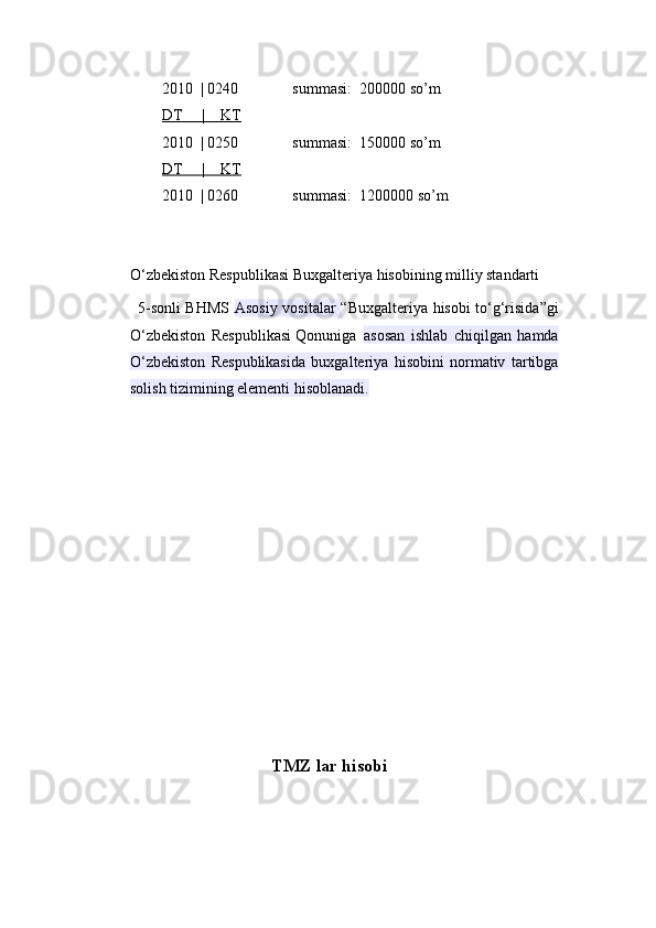 2010  | 0240              summasi:  200000 so’m  
DT     |    KT
2010  | 0250              summasi:  150000 so’m  
DT     |    KT
2010  | 0260              summasi:  1200000 so’m  
O‘zbekiston Respublikasi Buxgalteriya hisobining milliy standarti
5-sonli BHMS   Asosiy vositalar   “Buxgalteriya hisobi to‘g‘risida”gi
O‘zbekiston   Respublikasi   Qonuniga  asosan   ishlab   chiqilgan   hamda
O‘zbekiston   Respublikasida   buxgalteriya   hisobini   normativ   tartibga
solish tizimining elementi hisoblanadi.
                                 TMZ lar hisobi