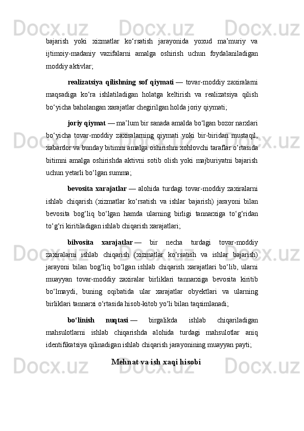 bajarish   yoki   xizmatlar   ko‘rsatish   jarayonida   yoxud   ma’muriy   va
ijtimoiy-madaniy   vazifalarni   amalga   oshirish   uchun   foydalaniladigan
moddiy aktivlar;
realizatsiya   qilishning   sof   qiymati   —   tovar-moddiy   zaxiralarni
maqsadiga   ko‘ra   ishlatiladigan   holatga   keltirish   va   realizatsiya   qilish
bo‘yicha baholangan xarajatlar chegirilgan holda joriy qiymati;
joriy qiymat   — ma’lum bir sanada amalda bo‘lgan bozor narxlari
bo‘yicha   tovar-moddiy   zaxiralarning   qiymati   yoki   bir-biridan   mustaqil,
xabardor va bunday bitimni amalga oshirishni xohlovchi taraflar o‘rtasida
bitimni   amalga   oshirishda   aktivni   sotib   olish   yoki   majburiyatni   bajarish
uchun yetarli bo‘lgan summa;
bevosita   xarajatlar   —   alohida   turdagi   tovar-moddiy   zaxiralarni
ishlab   chiqarish   (xizmatlar   ko‘rsatish   va   ishlar   bajarish)   jarayoni   bilan
bevosita   bog‘liq   bo‘lgan   hamda   ularning   birligi   tannarxiga   to‘g‘ridan
to‘g‘ri kiritiladigan ishlab chiqarish xarajatlari;
bilvosita   xarajatlar   —   bir   necha   turdagi   tovar-moddiy
zaxiralarni   ishlab   chiqarish   (xizmatlar   ko‘rsatish   va   ishlar   bajarish)
jarayoni   bilan   bog‘liq   bo‘lgan   ishlab   chiqarish   xarajatlari   bo‘lib,   ularni
muayyan   tovar-moddiy   zaxiralar   birliklari   tannarxiga   bevosita   kiritib
bo‘lmaydi,   buning   oqibatida   ular   xarajatlar   obyektlari   va   ularning
birliklari tannarxi o‘rtasida hisob-kitob yo‘li bilan taqsimlanadi;
bo‘linish   nuqtasi   —   birgalikda   ishlab   chiqariladigan
mahsulotlarni   ishlab   chiqarishda   alohida   turdagi   mahsulotlar   aniq
identifikatsiya qilinadigan ishlab chiqarish jarayonining muayyan payti;
Mehnat va ish xaqi hisobi 