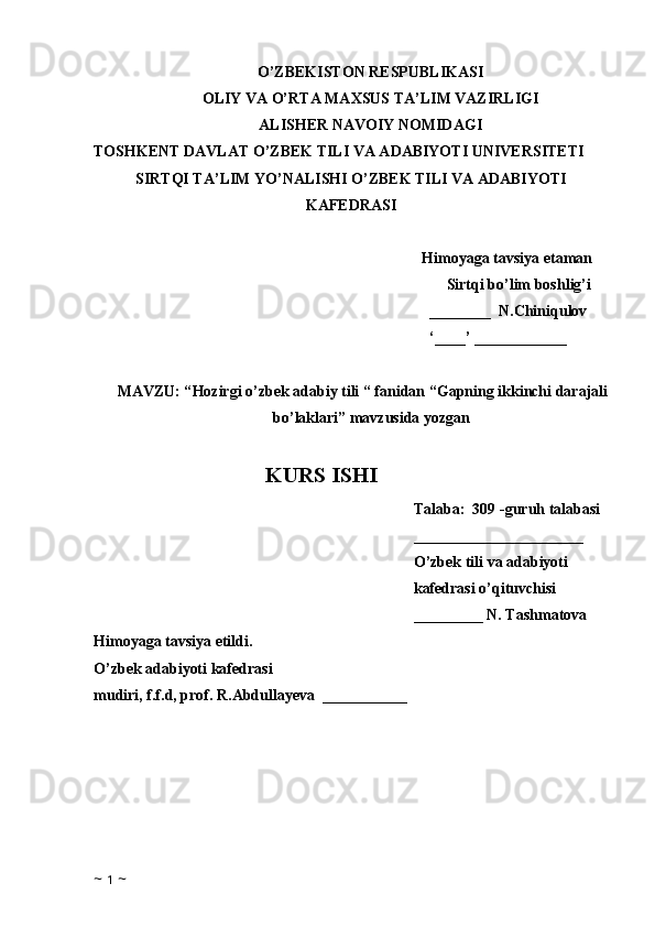 O’ZBEKISTON RESPUBLIKASI
OLIY VA O’RTA MAXSUS TA’LIM VAZIRLIGI
ALISHER NAVOIY NOMIDAGI
TOSHKENT DAVLAT O’ZBEK TILI VA ADABIYOTI UNIVERSITETI
SIRTQI TA’LIM YO’NALISHI O’ZBEK TILI VA ADABIYOTI
KAFEDRASI
Himoyaga tavsiya etaman
Sirtqi bo’lim boshlig’i
________  N.Chiniqulov
‘____’ ____________
MAVZU: “ Hozirgi o’zbek adabiy tili “ fanidan “Gapning ikkinchi darajali
bo’laklari” mavzusida yozgan  
KURS ISHI
Talaba:  309 -guruh talabasi 
______________________
O’zbek tili va adabiyoti 
kafedrasi o’qituvchisi
_________ N. Tashmatova
Himoyaga tavsiya etildi. 
O’zbek adabiyoti kafedrasi
mudiri, f.f.d, prof. R.Abdullayeva  ___________
            
                              
~  1  ~ 