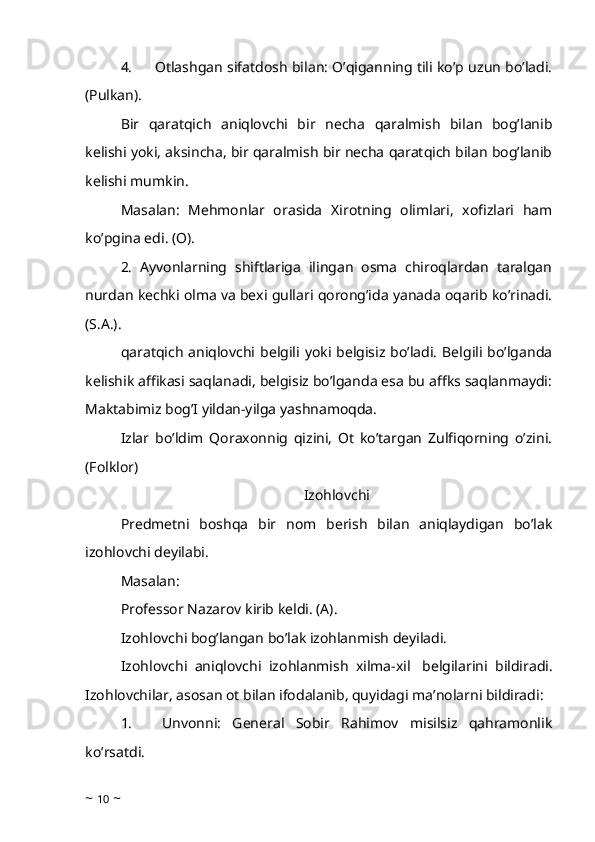 4.             Otlashgan sifatdosh bilan: O’qiganning tili ko’p uzun bo’ladi.
(Pulkan). 
Bir   qaratqich   aniqlovchi   bir   necha   qaralmish   bilan   bog’lanib
kelishi yoki, aksincha, bir qaralmish bir necha qaratqich bilan bog’lanib
kelishi mumkin.
Masalan:   Mehmonlar   orasida   Xirotning   olimlari,   xofizlari   ham
ko’pgina edi. (O). 
2.   Ayvonlarning   shiftlariga   ilingan   osma   chiroqlardan   taralgan
nurdan kechki olma va bexi gullari qorong’ida yanada oqarib ko’rinadi.
(S.A.). 
qaratqich  aniqlovchi  belgili  yoki  belgisiz  bo’ladi.   Belgili bo’lganda
kelishik affikasi saqlanadi, belgisiz bo’lganda esa bu affks saqlanmaydi:
Maktabimiz bog’I yildan-yilga yashnamoqda. 
Izlar   bo’ldim   Qoraxonnig   qizini,   Ot   ko’targan   Zulfiqorning   o’zini.
(Folklor)
Izohlovchi
Predmetni   boshqa   bir   nom   berish   bilan   aniqlaydigan   bo’lak
izohlovchi deyilabi. 
Masalan: 
Professor Nazarov kirib keldi. (A).
Izohlovchi bog’langan bo’lak izohlanmish deyiladi. 
Izohlovchi   aniqlovchi   izohlanmish   xilma-xil     belgilarini   bildiradi.
Izohlovchilar, asosan ot bilan ifodalanib, quyidagi ma’nolarni bildiradi:
1.             Unvonni:   General   Sobir   Rahimov   misilsiz   qahramonlik
ko’rsatdi. 
~  10  ~ 