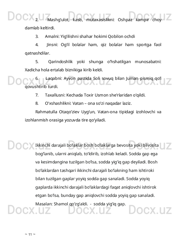 2.             Mashg’ulot,   kasb,   mutaxasislikni:   Oshpaz   kampir   choy
damlab keltirdi. 
3.            Amalni: Yig’ilishni shahar hokimi Qobilon ochdi 
4.             Jinsni:   Og’il   bolalar   ham,   qiz   bolalar   ham   sportga   faol
qatnashdilar.
5.             Qarindoshlik   yoki   shunga   o’hshatilgan   munosabatni:
Xadicha hola ertalab biznikiga kirib keldi. 
6.             Laqabni:   Ayvon   pastida   Soli   sovuq   bilan   Juman   pismiq   qo’l
qovushtirib turdi. 
7.            Taxallusni: Kechada Toxir Usmon she’rlaridan o’qildi. 
8.            O’xshashlikni: Vatan – ona so’zi naqadar laziz. 
Rahmatulla   Otaqo’ziev   Uyg’un,   Vatan-ona   tipidagi   izohlovchi   va
izohlanmish orasiga yozuvda tire qo’yiladi. 
Ikkinchi darajali bo’laklar bosh bo’laklarga bevosita yoki bilvosita 
bog’lanib, ularni aniqlab, to’ldirib, izohlab keladi. Sodda gap ega 
va kesimdangina tuzilgan bo’lsa, sodda yig’iq gap deyiladi. Bosh 
bo’laklardan tashqari ikkinchi darajali bo’lakning ham ishtiroki 
bilan tuzilgan gaplar yoyiq sodda gap sanaladi. Sodda yoyiq 
gaplarda ikkinchi darajali bo’laklardagi faqat aniqlovchi ishtirok 
etgan bo’lsa, bunday gap aniqlovchi sodda yoyiq gap sanaladi.
Masalan: Shamol qo’zg’aldi.  -  sodda yig’iq gap.  
~  11  ~ 