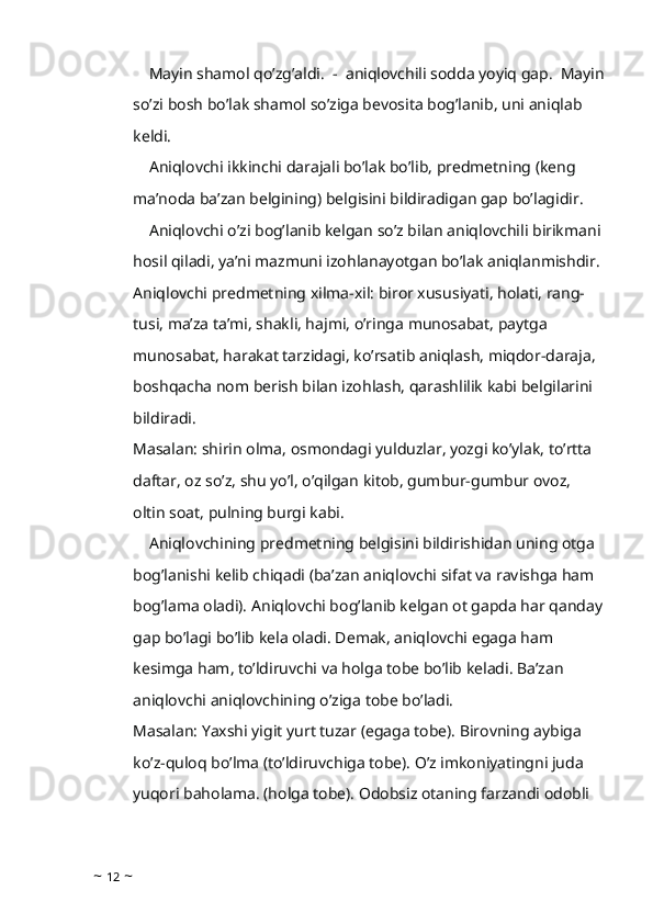     Mayin shamol qo’zg’aldi.  -  aniqlovchili sodda yoyiq gap.  Mayin
so’zi bosh bo’lak shamol so’ziga bevosita bog’lanib, uni aniqlab 
keldi.
    Aniqlovchi ikkinchi darajali bo’lak bo’lib, predmetning (keng 
ma’noda ba’zan belgining) belgisini bildiradigan gap bo’lagidir.
    Aniqlovchi o’zi bog’lanib kelgan so’z bilan aniqlovchili birikmani 
hosil qiladi, ya’ni mazmuni izohlanayotgan bo’lak aniqlanmishdir. 
Aniqlovchi predmetning xilma-xil: biror xususiyati, holati, rang-
tusi, ma’za ta’mi, shakli, hajmi, o’ringa munosabat, paytga 
munosabat, harakat tarzidagi, ko’rsatib aniqlash, miqdor-daraja, 
boshqacha nom berish bilan izohlash, qarashlilik kabi belgilarini 
bildiradi.
Masalan: shirin olma, osmondagi yulduzlar, yozgi ko’ylak, to’rtta 
daftar, oz so’z, shu yo’l, o’qilgan kitob, gumbur-gumbur ovoz, 
oltin soat, pulning burgi kabi.
    Aniqlovchining predmetning belgisini bildirishidan uning otga 
bog’lanishi kelib chiqadi (ba’zan aniqlovchi sifat va ravishga ham 
bog’lama oladi). Aniqlovchi bog’lanib kelgan ot gapda har qanday
gap bo’lagi bo’lib kela oladi. Demak, aniqlovchi egaga ham 
kesimga ham, to’ldiruvchi va holga tobe bo’lib keladi. Ba’zan 
aniqlovchi aniqlovchining o’ziga tobe bo’ladi.
Masalan: Yaxshi yigit yurt tuzar (egaga tobe). Birovning aybiga 
ko’z-quloq bo’lma (to’ldiruvchiga tobe). O’z imkoniyatingni juda 
yuqori baholama. (holga tobe). Odobsiz otaning farzandi odobli 
~  12  ~ 