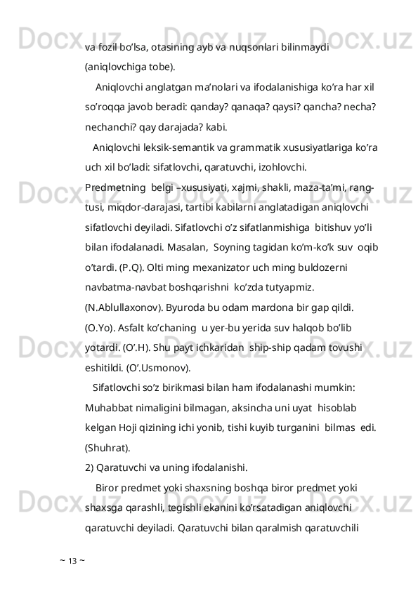 va fozil bo’lsa, otasining ayb va nuqsonlari bilinmaydi 
(aniqlovchiga tobe).
    Aniqlovchi anglatgan ma’nolari va ifodalanishiga ko’ra har xil 
so’roqqa javob beradi: qanday? qanaqa? qaysi? qancha? necha? 
nechanchi? qay darajada? kabi.
   Aniqlovchi leksik-semantik va grammatik xususiyatlariga ko’ra 
uch xil bo’ladi: sifatlovchi, qaratuvchi, izohlovchi.
Predmetning  belgi –xususiyati, xajmi, shakli, maza-ta’mi, rang-
tusi, miqdor-darajasi, tartibi kabilarni anglatadigan aniqlovchi 
sifatlovchi deyiladi. Sifatlovchi o’z sifatlanmishiga  bitishuv yo’li 
bilan ifodalanadi. Masalan,  Soyning tagidan ko’m-ko’k suv  oqib 
o’tardi. (P.Q). Olti ming mexanizator uch ming buldozerni  
navbatma-navbat boshqarishni  ko’zda tutyapmiz. 
(N.Ablullaxonov). Byuroda bu odam mardona bir gap qildi.  
(O.Yo). Asfalt ko’chaning  u yer-bu yerida suv halqob bo’lib 
yotardi. (O’.H). Shu payt ichkaridan  ship-ship qadam tovushi 
eshitildi. (O’.Usmonov). 
   Sifatlovchi so’z birikmasi bilan ham ifodalanashi mumkin: 
Muhabbat nimaligini bilmagan, aksincha uni uyat  hisoblab 
kelgan Hoji qizining ichi yonib, tishi kuyib turganini  bilmas  edi. 
(Shuhrat).
2) Qaratuvchi va uning ifodalanishi.     
    Biror predmet yoki shaxsning boshqa biror predmet yoki 
shaxsga qarashli, tegishli ekanini ko’rsatadigan aniqlovchi 
qaratuvchi deyiladi. Qaratuvchi bilan qaralmish qaratuvchili 
~  13  ~ 