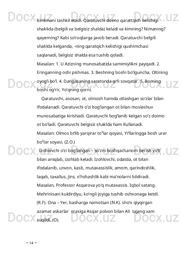 birikmani tashkil etadi. Qaratuvchi doimo qarattqich kelishigi 
shaklida (belgili va belgisiz shalda) keladi va kimning? Nimaning? 
qayerning? Kabi so’roqlarga javob beradi. Qaratuvchi belgili 
shaklda kelganda, -ning qaratqich kelishigi qushimchasi 
saqlanadi, belgisiz shalda esa tushib qoladi.
Masalan: 1. U Azizning munosabatida samimiylikni payqadi. 2. 
Eringanning oshi pishmas. 3. Beshning boshi bo’lguncha, Oltining
oyog’i bo’l. 4. Dangasaning saratonda qґli sovqatar. 5. Borning 
boshi og’rir, Yo’qning qorni. 
    Qaratuvchi, asosan, ot, olmosh hamda otlashgan so’zlar bilan 
ifodalanadi. Qaratuvchi o’zi bog’langan ot bilan moslashuv 
munosabatiga kirishadi. Qaratuvchi bog’lanib kelgan so’z doimo 
ot bo’ladi. Qaratuvchi belgisiz shaklda ham Kullanadi.
Masalan: Olmos bґlib yarqirar to²lar qoyasi, Yґllaringga bosh urar
bo²lar soyasi. (Z.O.)
  Izohlovchi o’zi bog’langan – so’zni boshqachanom berish yo’li 
bilan aniqlab, izohlab keladi. Izohlovchi, odatda, ot bilan  
ifodalanib, unvon, kasb, mutaxassislik, amom, qarindoshlik, 
laqab, taxallus, jins, o’hshashlik kabi ma’nolarni bildiradi. 
Masalan, Professor Asqarova yo’q mutaxassis. Iqbol satang. 
Mehrinisani kuldirdiyu, ko’ngli joyiga tushib oshxonaga ketdi. 
(R.F). Ona – Yer, basharga namotsan (N.K). sho’x qiyqirgan 
azamat askarlar  orasiga Asqar polvon bilan Ali  tajang xam 
suqildi. (O).
~  14  ~ 