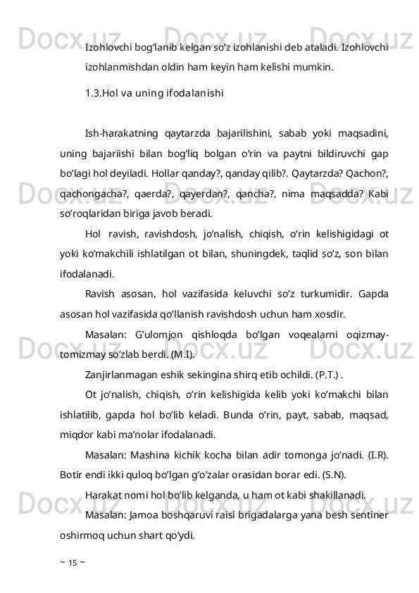 Izohlovchi bog’lanib kelgan so’z izohlanishi deb ataladi. Izohlovchi
izohlanmishdan oldin ham keyin ham kelishi mumkin.
1.3.Hol v a uning ifodalanishi
 
Ish-harakatning   qaytarzda   bajarilishini,   sabab   yoki   maqsadini,
uning   bajariishi   bilan   bog’liq   bolgan   o’rin   va   paytni   bildiruvchi   gap
bo’lagi hol deyiladi. Hollar qanday?, qanday qilib?. Qaytarzda? Qachon?,
qachongacha?,   qaerda?,   qayerdan?,   qancha?,   nima   maqsadda?   Kabi
so’roqlaridan biriga javob beradi. 
Hol     ravish,   ravishdosh,   jo’nalish,   chiqish,   o’rin   kelishigidagi   ot
yoki   ko’makchili   ishlatilgan   ot   bilan,   shuningdek,   taqlid   so’z,   son   bilan
ifodalanadi. 
Ravish   asosan,   hol   vazifasida   keluvchi   so’z   turkumidir.   Gapda
asosan hol vazifasida qo’llanish ravishdosh uchun ham xosdir. 
Masalan:   G’ulomjon   qishloqda   bo’lgan   voqealarni   oqizmay-
tomizmay so’zlab berdi. (M.I). 
Zanjirlanmagan eshik sekingina shirq etib ochildi. (P.T.) . 
Ot   jo’nalish,   chiqish,   o’rin   kelishigida   kelib   yoki   ko’makchi   bilan
ishlatilib,   gapda   hol   bo’lib   keladi.   Bunda   o’rin,   payt,   sabab,   maqsad,
miqdor kabi ma’nolar ifodalanadi. 
Masalan:   Mashina   kichik   kocha   bilan   adir   tomonga   jo’nadi.   (I.R).
Botir endi ikki quloq bo’lgan g’o’zalar orasidan borar edi. (S.N). 
Harakat nomi hol bo’lib kelganda, u ham ot kabi shakillanadi.
Masalan: Jamoa boshqaruvi raisi brigadalarga yana besh sentiner
oshirmoq uchun shart qo’ydi. 
~  15  ~ 