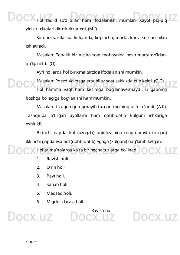 Hol   taqlid   so’z   bilan   ham   ifodalanishi   mumkin:   Xayot   piq-piq
yig’lar, elkalari dir-dir titrar edi. (M.I). 
Son hol vazifasida kelganda, kopincha, marta, karra so’zlari bilan
ishlatiladi. 
Masalan:   Tepalik   bir   necha   soat   moboynida   besh   marta   qo’ldan-
qo’lga o’tdi. (O).
Ayri hollarda hol birikma tarzida ifodalanishi mumkin. 
Masalan: Poezd Xovosga erta bilav soat sakkizda etib keldi. (G.G). 
Hol   hamma   vaqt   ham   kesimga   bog’lanavermaydi,   u   gapning
boshqa bo’lagiga bog’lanishi ham mumkin. 
Masalan: Uzoqda qop-qorayib turgan tog’ning usti ko’rindi. (A.K).
Tashqirida   o’tirgan   ayollarni   ham   qotib-qotib   kulgani   ichkariga
eshitildi. 
Birinchi   gapda   hol   (uzoqda)   aniqlovchiga   (qop-qorayib   turgan)
ikkinchi gapda esa hol (qotib-qotib) egaga (kulgani) bog’lanib kelgan.
Hollar ma’nolarga ko’ra bir necha turlarga bo’linadi: 
1.            Ravish holi.
2.            O’rin holi.
3.            Payt holi. 
4.            Sabab holi.
5.            Maqsad holi. 
6.            Miqdor daraja holi. 
Ravish holi
~  16  ~ 