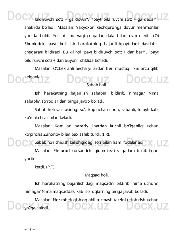 bildiruvchi   so’z   +   ga   dovur”,     “payt   bildiruvchi   so’z   +   ga   qadar”,  
shaklida   bo’ladi.   Masalan:   Yaxyoxon   kechqurunga   dovur   mehmonlar
yonida   boldi.   Yo’lchi   shu   vaqtga   qadar   dala   bilan   ovora   edi.     (O)
Shunigdek,   payt   holi   ish   harakatning   bajarilishpaytidagi   dastlabki
chegarani   bildiradi.   Bu   xil   hol   “payt   bildiruvchi   so’z   +   dan   beri”   ,   “payt
bildiruvchi so’z + dan buyon”    shklida bo’ladi.
Masalan:   O’zbek   ahli  necha   yillardan   beri   mustaqillikni  orzu   qilib
kelganlar. 
Sabab holi.
Ish   harakatning   bajarilish   sababini   bildirib,   nimaga?   Nima
sababli?, so’roqlaridan biriga javob bo’ladi. 
Sabab   holi   vazifasidagi   so’z   kopincha   uchun,   sababli,   tufayli   kabi
ko’makchilar bilan keladi. 
Masalan:   Komiljon   nazariy   jihatdan   kuchli   bo’lganligi   uchun
ko’pincha Zunonov bilan baxlashib turdi. (I.R). 
Sabab holi chiqish kelishigidagi so’z bilan ham ifodalanadi. 
Masalan:   Elmurod   xursandchiligidan   tez-tez   qadam   bosib   ilgari
yurib
ketdi. (P.T). 
Maqsad holi.
Ish   harakatning   bajarilishidagi   maqsadni   bildirib,   nima   uchun?,
nimaga? Nima maqsadda?, kabi so’roqlarning biriga javob bo’ladi. 
Masalan: Nozimbek qishloq ahli turmash-tarzini tekshirish uchun
yo’lga chiqdi. 
~  18  ~ 