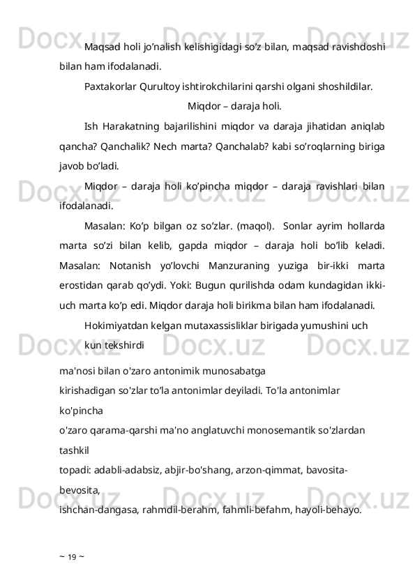 Maqsad holi jo’nalish kelishigidagi so’z bilan, maqsad ravishdoshi
bilan ham ifodalanadi.
Paxtakorlar Qurultoy ishtirokchilarini qarshi olgani shoshildilar. 
Miqdor – daraja holi.
Ish   Harakatning   bajarilishini   miqdor   va   daraja   jihatidan   aniqlab
qancha? Qanchalik? Nech marta? Qanchalab? kabi so’roqlarning biriga
javob bo’ladi.
Miqdor   –   daraja   holi   ko’pincha   miqdor   –   daraja   ravishlari   bilan
ifodalanadi. 
Masalan:   Ko’p   bilgan   oz   so’zlar.   (maqol).     Sonlar   ayrim   hollarda
marta   so’zi   bilan   kelib,   gapda   miqdor   –   daraja   holi   bo’lib   keladi.
Masalan:   Notanish   yo’lovchi   Manzuraning   yuziga   bir-ikki   marta
erostidan  qarab  qo’ydi.  Yoki:  Bugun  qurilishda  odam  kundagidan  ikki-
uch marta ko’p edi. Miqdor daraja holi birikma bilan ham ifodalanadi. 
Hokimiyatdan kelgan mutaxassisliklar birigada yumushini uch 
kun tekshirdi
ma'nosi bilan o'zaro antonimik munosabatga 
kirishadigan so'zlar to’la antonimlar deyiladi. To'la antonimlar 
ko'pincha 
o'zaro qarama-qarshi ma'no anglatuvchi monosemantik so'zlardan 
tashkil 
topadi: adabli-adabsiz, abjir-bo'shang, arzon-qimmat, bavosita-
bevosita, 
ishchan-dangasa, rahmdil-berahm, fahmli-befahm, hayoli-behayo.
~  19  ~ 