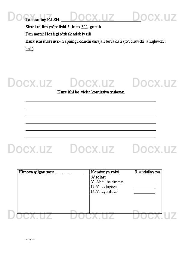 Talabaning F.I.SH.  ______________________________________
Sirtqi ta’lim yo’nalishi 3- kurs  309 - guruh 
Fan nomi: Hozirgi o’zbek adabiy tili 
Kurs ishi mavzusi:-   Gapning ikkinchi darajali bo’laklari (to’ldiruvchi, aniqlovchi,
hol )
Kurs ishi bo’yicha komissiya xulosasi  
______________________________________________________________
______________________________________________________________
______________________________________________________________
______________________________________________________________
______________________________________________________________
______________________________________________________________
Himoya qilgan sana  ___ ___ ______ Komissiya raisi  _______R.Abdullayeva
A’zolar: 
Y.  Abdulhakimova           __________
D.Abdullayeva                __________
D.Abdujalilova                 __________
     
                                            
   
~  2  ~ 