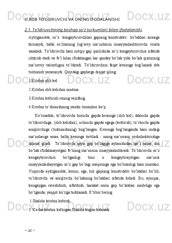 II.BOB TO’LDIRUVCHI  VA  UN IN G IFODA LAN ISHI
2.1. To’ldiruvchining boshqa so’z t urk umlari bilan if odalanishi
Aytilganidek,   so’z     kengaytiruvchilari   gapning   konstruktiv     bo’laklari   sirasiga
kirmaydi,   balki   so’zlarning   lug’aviy   ma’nolarini   muayyanlashtiruvchi   vosita
sanaladi. To’ldiruvchi ham nutqiy gap qurilishida so’z kengaytiruvchisi sifatida
ishtirok etadi va fe’l bilan ifodalangan har qanday bo’lak yoki bo’lak qismining
ma’noviy   valentligini   to’ldiradi.   To’ldiruvchini   faqat   kesimga   bog’lanadi   deb
tushunish yaramaydi. Quyidagi gaplarga diqqat qiling: 
1.Kitobni olib kel. 
2.Kitobni olib kelishni unutma. 
3.Kitobni keltirish sening vazifang. 
4.Kitobni to’shunishning yaxshi tomonlari ko’p. 
Ko’rinadiki,   to’ldiruvchi   birinchi   gapda   kesimga   (olib   kel),   ikkinchi   gapda
to’ldiruvchiga  (olib kelishni), uchinchi gapda egaga (keltirish), to’rtinchi gapda
aniqlovchiga   (tushunishning)   bog’langan.   Kesimga   bog’langanda   ham   undagi
ma’nolariga   emas,   balki   kesimga   tortiladi   -   uning   ma’nosini   oydinlashtirishga
xizmat   qiladi.     To’ldiruvchi   qaysi   gap   bo’lagiga   aylanishidan   qat’i   nazar,   shu
bo’lak ifodalanayotgan fe’lning ma’nosini muayyanlashtiradi. To’ldiruvchi so’z
kengaytiruvchisi   bo’lganligi   bois   u   kengaytirayotgan   ma’nosi
muayyanlashayotgan so’z gap bo’lagi maqomiga ega bo’lmasligi ham mumkin.
Yuqorida   aytilganidek,   kesim,   ega,   hol   gapning   konstruktiv   bo’laklari   bo’lib,
to’ldiruvchi   va   aniqlovchi   bo’lakning   bo’laklari   sifatida   keladi.   Bu,   ayniqsa,
kengaygan   ravishdosh,   sifatdosh,   harakat   nomi   gap   bo’laklari   modeliga   ega
bo’lganda, yaqqol ko’zga tashlanadi. E’tibor bering:
 1.Shalola kitobni keltirdi. 
2. Kecha kitobni keltirgan Shalola bugun kelmadi. 
~  20  ~ 