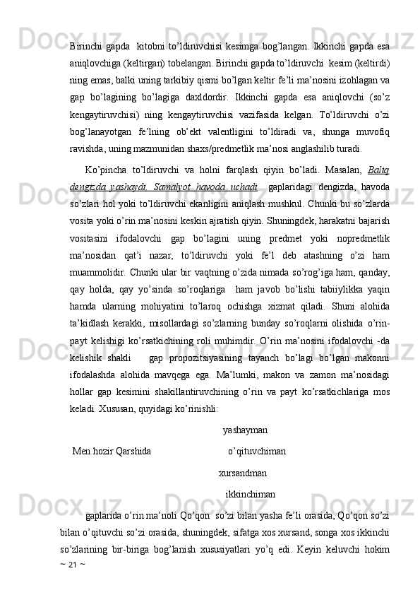 Birinchi   gapda     kitobni   to’ldiruvchisi   kesimga   bog’langan.   Ikkinchi   gapda   esa
aniqlovchiga (keltirgan) tobelangan. Birinchi gapda to’ldiruvchi  kesim (keltirdi)
ning emas, balki uning tarkibiy qismi bo’lgan keltir fe’li ma’nosini izohlagan va
gap   bo’lagining   bo’lagiga   daxldordir.   Ikkinchi   gapda   esa   aniqlovchi   (so’z
kengaytiruvchisi)   ning   kengaytiruvchisi   vazifasida   kelgan.   To’ldiruvchi   o’zi
bog’lanayotgan   fe’lning   ob’ekt   valentligini   to’ldiradi   va,   shunga   muvofiq
ravishda, uning mazmunidan shaxs/predmetlik ma’nosi anglashilib turadi.
Ko’pincha   to’ldiruvchi   va   holni   farqlash   qiyin   bo’ladi.   Masalan,   Baliq
dengizda   yashaydi,   Samalyot   havoda   uchadi     gaplaridagi   dengizda,   havoda
so’zlari hol yoki to’ldiruvchi ekanligini aniqlash mushkul. Chunki bu so’zlarda
vosita yoki o’rin ma’nosini keskin ajratish qiyin. Shuningdek, harakatni bajarish
vositasini   ifodalovchi   gap   bo’lagini   uning   predmet   yoki   nopredmetlik
ma’nosidan   qat’i   nazar,   to’ldiruvchi   yoki   fe’l   deb   atashning   o’zi   ham
muammolidir. Chunki ular bir vaqtning o’zida nimada so’rog’iga ham, qanday,
qay   holda,   qay   yo’sinda   so’roqlariga     ham   javob   bo’lishi   tabiiylikka   yaqin
hamda   ularning   mohiyatini   to’laroq   ochishga   xizmat   qiladi.   Shuni   alohida
ta’kidlash   kerakki,   misollardagi   so’zlarning   bunday   so’roqlarni   olishida   o’rin-
payt   kelishigi   ko’rsatkichining   roli   muhimdir.   O’rin   ma’nosini   ifodalovchi   -da
kelishik   shakli       gap   propozitsiyasining   tayanch   bo’lagi   bo’lgan   makonni
ifodalashda   alohida   mavqega   ega.   Ma’lumki,   makon   va   zamon   ma’nosidagi
hollar   gap   kesimini   shakillantiruvchining   o’rin   va   payt   ko’rsatkichlariga   mos
keladi. Xususan, quyidagi ko’rinishli:
                                                              yashayman
 Men hozir Qarshida                               o’qituvchiman   
                                                      xursandman
                                                               ikkinchiman
gaplarida o’rin ma’noli Qo’qon  so’zi bilan yasha fe’li orasida, Qo’qon so’zi
bilan o’qituvchi so’zi orasida, shuningdek, sifatga xos xursand, songa xos ikkinchi
so’zlarining   bir-biriga   bog’lanish   xususiyatlari   yo’q   edi.   Keyin   keluvchi   hokim
~  21  ~ 