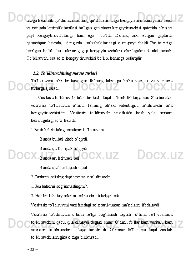 uzvga kesimlik qo’shimchalarining qo’shilishi  unga kengayishi imkoniyatini berdi
va natijada kesimlik hosilasi bo’lgan gap shaxs kengaytiruvchisi qatorida o’rin va
payt   kengaytiruvchilariga   ham   ega     bo’ldi.   Demak,   zikr   etilgan   gaplarda
qatnashgan   havoda,     dengizda     so’zshakllaridagi   o’rin-payt   shakli   Pm   ta’siriga
berilgan   bo’lib,   bu     ularning   gap   kengaytiruvchilari   ekanligidan   dalolat   beradi.
To’ldiruvchi esa so’z  kengay tiruvchisi bo’lib, kesimga befarqdir.
  
1.2. To’ldiruvchining ma’no turlari
To’ldiruvchi   o’zi   birikayotgan   fe’lning   tabiatiga   ko’ra   vositali   va   vositasiz
turlarga ajraladi.
Vositasiz to’ldiruvchi bilan birikish  faqat  o’timli fe’llarga xos. Shu boisdan
vositasiz   to’ldiruvchi   o’timli   fe’lning   ob’ekt   valentligini   to’ldiruvchi   so’z
kengaytiruvchisidir.   Vositasiz   to’ldiruvchi   vazifasida   bosh   yoki   tushum
kelishigidagi so’z  keladi.
1.Bosh kelishikdagi vositasiz to’ldiruvchi:
        Bunda bulbul kitob o’qiydi.
        Bunda qurtlar ipak to’qiydi.
        Bunda ari keltiradi bol,
        Bunda qushlar topadi iqbol.
2.Tushum kelishigidagi vositasiz to’ldiruvchi: 
1.Sen bahorni sog’inmadingmi?.
2. Har bir tuki kiyimlarini teshib chiqib ketgan edi.  
Vositasiz to’ldiruvchi vazifasidagi so’z turli-tuman ma’nolarni ifodalaydi.
Vositasiz   to’ldiruvchi   o’timli   fe’lga   bog’lanadi   deyish     o’timli   fe’l   vositasiz
to’ldiruvchini qabul qila olmaydi degani emas. O’timli fe’llar ham vositali, ham
vositasiz   to’ldiruvchini   o’ziga   biriktiradi.   O’timsiz   fe’llar   esa   faqat   vositali
to’ldiruvchilarnigina o’ziga biriktiradi.      
~  22  ~ 