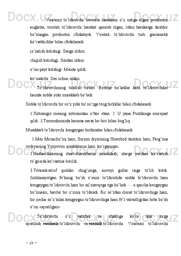                 Vositasiz   to’ldiruvchi   bevosita   harakatni   o’z   ustiga   olgan   predmetni
anglatsa,   vositali   to’ldiruvchi   harakat   qamrab   olgan,   lekin   harakatga   daxldor
bo’lmagan   predmetni   ifodalaydi.   Vositali   to’ldiruvchi   turli   grammatik
ko’rsatkichlar bilan ifodalanadi.
jo’nalish kelishigi: Senga oldim.
chiqish kelishigi: Sendan oldim.
o’rin-payt kelshigi: Menda qoldi.
ko’makchi: Sen uchun oldim.
To’ldiruvchining   tuzilish   turlari.   Boshqa   bo’laklar   kabi   to’ldiruvchilar
hamda sodda yoki murakkab bo’ladi:
Sodda to’ldiruvchi bir so’z yoki bir so’zga teng birliklar bilan ifodalanadi:
1.Xotirangiz   mening   xotiramdan   o’tkir   ekan.   2.   U   yana   Pushkinga   murojaat
qildi. 3.Turmushimizda hamma narsa bir-biri bilan bog’liq.
Murakkab to’ldiruvchi kengaygan birikmalar bilan ifodalanadi:
1.Men Mirzacho’lni ham, Surxon diyorining Sherobod dashtini ham, Farg’ona
vodiysining Yozyovon qumliklarini ham  ko’rganman. 
2.Hasharchilarning   shart-sharoitlarini   yaxshilash,   ularga   yordam   ko’rsatish
to’grisida ko’rsatma   berildi.
3.Tevarak-atrof   qushlar   chug’uriga,   anvoyi   gullar   isiga   to’lib   ketdi.
Izohlanayotgan   fe’lning   bo’sh   o’rnini   to’ldirishda   sodda   to’ldiruvchi   ham
kengaygan to’ldiruvchi ham bir xil mavqega ega bo’ladi  -   u qancha kengaygan
bo’lmasin,   baribir   bir   o’rinni   to’ldiradi.   Bir   so’zdan   iborat   to’ldiruvchiga   ham,
bir necha so’z bilan kengaygan to’ldiruvchiga ham fe’l valentligidan bitta bo’sh
o’rin «ajratilgan».
To’ldiruvchi   o’z   vazifasi   va   shakliga   ko’ra   ikki   turga
ajratiladi:   vositasiz   to’ldiruvchi   va   vositali   to’ldiruvchi.   Vositasiz   to’ldiruvchi
~  23  ~ 