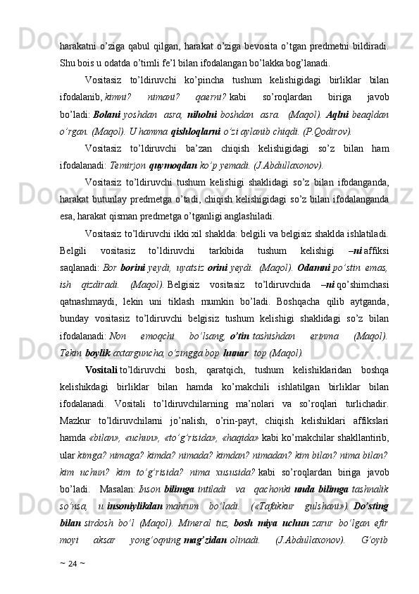 harakatni  o’ziga  qabul  qilgan,  harakat  o’ziga bevosita   o’tgan  predmetni   bildiradi.
Shu bois u odatda o’timli fe’l bilan ifodalangan bo’lakka bog’lanadi.
Vositasiz   to’ldiruvchi   ko’pincha   tushum   kelishigidagi   birliklar   bilan
ifodalanib,   kimni?   nimani?   qaerni?   kabi   so’roqlardan   biriga   javob
bo’ladi:   Bolani   yoshdan   asra,   niholni   boshdan   asra.   (Maqol).   Aqlni   beaqldan
o’rgan. (Maqol). U hamma   qishloqlarni   o’zi aylanib chiqdi. (P.Qodirov).
Vositasiz   to’ldiruvchi   ba’zan   chiqish   kelishigidagi   so’z   bilan   ham
ifodalanadi:   Temirjon   quymoqdan   ko’p yemadi. (J.Abdullaxonov).
Vositasiz   to’ldiruvchi   tushum   kelishigi   shaklidagi   so’z   bilan   ifodanganda,
harakat butunlay predmetga o’tadi, chiqish kelishigidagi  so’z bilan ifodalanganda
esa, harakat qisman predmetga o’tganligi anglashiladi.
Vositasiz to’ldiruvchi ikki xil shaklda: belgili va belgisiz shaklda ishlatiladi.
Belgili   vositasiz   to’ldiruvchi   tarkibida   tushum   kelishigi   – ni   affiksi
saqlanadi:   Bor   borini   yeydi,   uyatsiz   orini   yeydi.   (Maqol).   Odamni   po’stin   emas,
ish   qizdiradi.   (Maqol).   Belgisiz   vositasiz   to’ldiruvchida   – ni   qo’shimchasi
qatnashmaydi,   lekin   uni   tiklash   mumkin   bo’ladi.   Boshqacha   qilib   aytganda,
bunday   vositasiz   to’ldiruvchi   belgisiz   tushum   kelishigi   shaklidagi   so’z   bilan
ifodalanadi:   Non   emoqchi   bo’lsang,   o’tin   tashishdan   erinma   (Maqol).
Tekin   boylik   axtarguncha, o’zingga bop   hunar    top (Maqol).
Vositali   to’ldiruvchi   bosh,   qaratqich,   tushum   kelishiklaridan   boshqa
kelishikdagi   birliklar   bilan   hamda   ko’makchili   ishlatilgan   birliklar   bilan
ifodalanadi.   Vositali   to’ldiruvchilarning   ma’nolari   va   so’roqlari   turlichadir.
Mazkur   to’ldiruvchilarni   jo’nalish,   o’rin-payt,   chiqish   kelishiklari   affikslari
hamda   «bilan», «uchun», «to’g’risida», «haqida»   kabi ko’makchilar shakllantirib,
ular   kimga? nimaga? kimda? nimada? kimdan? nimadan? kim bilan? nima bilan?
kim   uchun?   kim   to’g’risida?   nima   xususida?   kabi   so’roqlardan   biriga   javob
bo’ladi.   Masalan:   Inson   bilimga   intiladi   va   qachonki   unda   bilimga   tashnalik
so’nsa,   u   insoniylikdan   mahrum   bo’ladi.   («Tafakkur   gulshani»).   Do’sting
bilan   sirdosh   bo’l   (Maqol).   Mineral   tuz,   bosh   miya   uchun   zarur   bo’lgan   efir
moyi   aksar   yong’oqning   mag’zidan   olinadi.   (J.Abdullaxonov).   G’oyib
~  24  ~ 