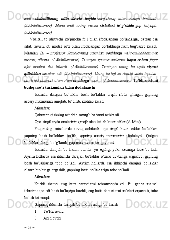 endi   «studentlikning   oltin   davri»   haqida   zavq-shavq   bilan   hikoya   boshladi.
(J.Abdullaxonov).   Mana   endi   uning   yaxshi   xislatlari   to’g’risida   gap   ketyapti.
(J.Abdullaxonov).
Vositali   to’ldiruvchi   ko’pincha   fe’l   bilan   ifodalangan   bo’laklarga,   ba’zan   esa
sifat,   ravish,   ot,   modal   so’z   bilan   ifodalangan   bo’laklarga   ham   bog’lanib   keladi.
Masalan:   Bu   –   professor   Jamolovning   saxiyligi,   yoshlarga   mehr-muhabbatining
mevasi,  albatta. (J.Abdullaxonov).  Temirjon  gamma nurlarini   hayot  uchun   faqat
ofat   manbai   deb   bilardi.   (J.Abdullaxonov).   Temirjon   uning   bu   uyda   xizmat
qilishidan   bexabar   edi.   (J.Abdullaxonov).   Uning   tashqi   ko’rinishi   sokin   tuyulsa-
da,   ichki   dunyosi   olam-olam   orzularga     boy...   (J.Abdullaxonov).   To’ldiruvchini
boshqa so’z turkumlari bilan ifodalanishi
Ikkinchi   darajali   bo’laklar   bosh   bo’laklar   orqali   ifoda   qilingan   gapning
asosiy mazmunini aniqlab, to’dirib, izohlab keladi.
Masalan: 
Qahraton qishning achchiq sovug’i badanni achitardi.
Opa-singil uyda onalarining majlisdan kelish kutar edilar (A.Mux). 
Yuqoridagi   misollarda   sovuq   achitardi,   opa-singil   kutar   edilar   bo’laklari
gapning   bosh   bo’laklari   bo’lib,   gapning   asosiy   mazmunini   ifodalaydi.   Qolgan
b’alaklar ularga bo’g’lanib, gap mazmunini kengaytiradi.
Ikkinchi   darajali   bo’laklar,   odatda,   yo   egaligi   yoki   kesimga   tobe   bo’ladi.
Ayrim  hollarda esa  ikkinchi  darajali  bo’laklar  o’zaro bir-biriga ergashib, gapning
bosh   bo’laklariga   tobe   bo’ladi.   Ayrim   hollarda   esa   ikkinchi   darajali   bo’laklar
o’zaro bir-biriga ergashib, gapning bosh bo’laklariga tobe bo’ladi. 
Masalan:
Kuchli   shamol   eng   katta   daraxtlarni   tebratmoqda   edi.   Bu   gapda   shamol
tebratmoqda edi bosh bo’lagiga kuchli, eng katta daraxtlarni so’zlari ergashib, tobe
bo’lib kelmoqda. 
Gapning ikkinchi darajali bo’laklari uchga bo’linadi: 
1.            To’ldiruvchi 
2.            Aniqlovchi 
~  25  ~ 