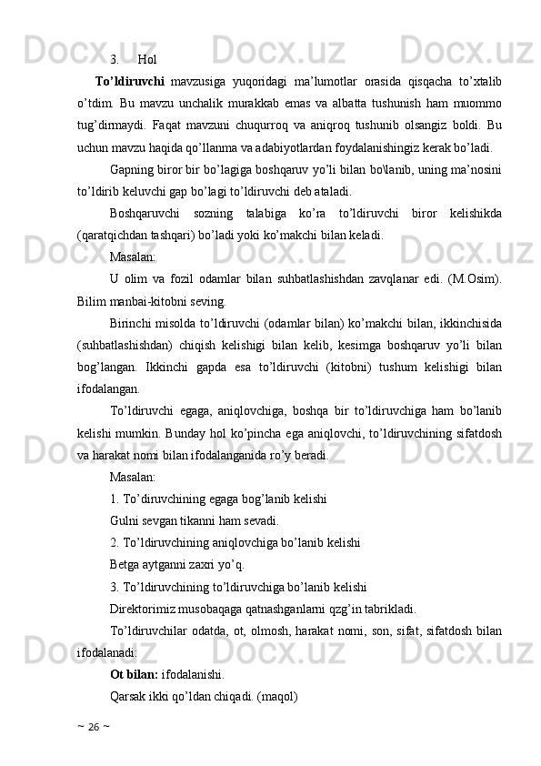 3.            Hol
To’ldiruvchi   mavzusiga   yuqoridagi   ma’lumotlar   orasida   qisqacha   to’xtalib
o’tdim.   Bu   mavzu   unchalik   murakkab   emas   va   albatta   tushunish   ham   muommo
tug’dirmaydi.   Faqat   mavzuni   chuqurroq   va   aniqroq   tushunib   olsangiz   boldi.   Bu
uchun mavzu haqida qo’llanma va adabiyotlardan foydalanishingiz kerak bo’ladi.
Gapning biror bir bo’lagiga boshqaruv yo’li bilan bo\lanib, uning ma’nosini
to’ldirib keluvchi gap bo’lagi to’ldiruvchi deb ataladi.
Boshqaruvchi   sozning   talabiga   ko’ra   to’ldiruvchi   biror   kelishikda
(qaratqichdan tashqari) bo’ladi yoki ko’makchi bilan keladi. 
Masalan: 
U   olim   va   fozil   odamlar   bilan   suhbatlashishdan   zavqlanar   edi.   (M.Osim).
Bilim manbai-kitobni seving.
Birinchi misolda to’ldiruvchi (odamlar bilan) ko’makchi bilan, ikkinchisida
(suhbatlashishdan)   chiqish   kelishigi   bilan   kelib,   kesimga   boshqaruv   yo’li   bilan
bog’langan.   Ikkinchi   gapda   esa   to’ldiruvchi   (kitobni)   tushum   kelishigi   bilan
ifodalangan.
To’ldiruvchi   egaga,   aniqlovchiga,   boshqa   bir   to’ldiruvchiga   ham   bo’lanib
kelishi  mumkin. Bunday  hol  ko’pincha ega  aniqlovchi, to’ldiruvchining sifatdosh
va harakat nomi bilan ifodalanganida ro’y beradi.
Masalan: 
1. To’diruvchining egaga bog’lanib kelishi
Gulni sevgan tikanni ham sevadi. 
2. To’ldiruvchining aniqlovchiga bo’lanib kelishi
Betga aytganni zaxri yo’q. 
3. To’ldiruvchining to’ldiruvchiga bo’lanib kelishi
Direktorimiz musobaqaga qatnashganlarni qzg’in tabrikladi.
To’ldiruvchilar  odatda, ot, olmosh,  harakat  nomi, son,  sifat, sifatdosh  bilan
ifodalanadi:
Ot bilan:  ifodalanishi.
Qarsak ikki qo’ldan chiqadi. (maqol)
~  26  ~ 