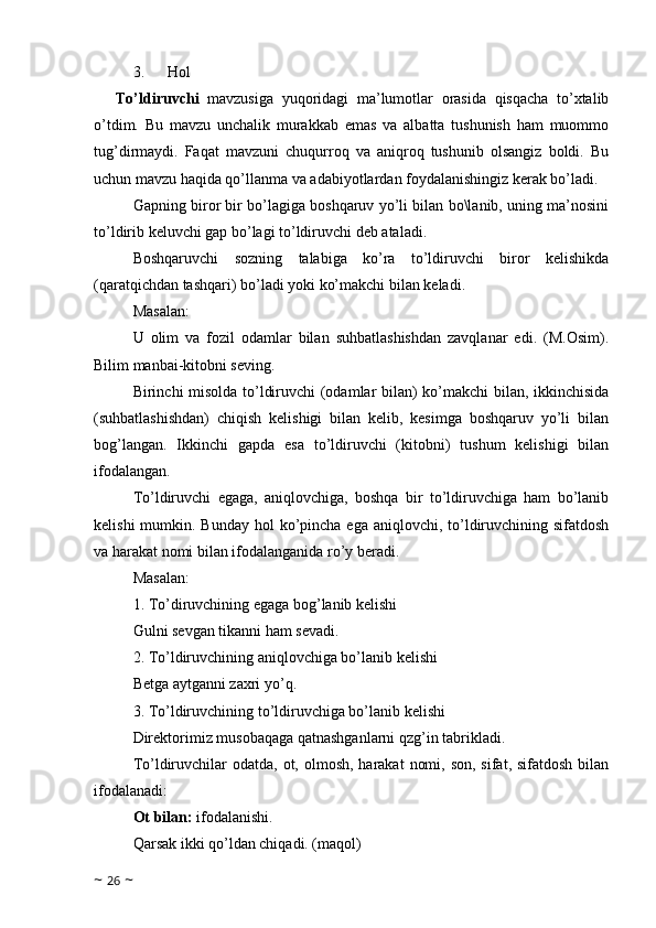 3.            Hol
To’ldiruvchi   mavzusiga   yuqoridagi   ma’lumotlar   orasida   qisqacha   to’xtalib
o’tdim.   Bu   mavzu   unchalik   murakkab   emas   va   albatta   tushunish   ham   muommo
tug’dirmaydi.   Faqat   mavzuni   chuqurroq   va   aniqroq   tushunib   olsangiz   boldi.   Bu
uchun mavzu haqida qo’llanma va adabiyotlardan foydalanishingiz kerak bo’ladi.
Gapning biror bir bo’lagiga boshqaruv yo’li bilan bo\lanib, uning ma’nosini
to’ldirib keluvchi gap bo’lagi to’ldiruvchi deb ataladi.
Boshqaruvchi   sozning   talabiga   ko’ra   to’ldiruvchi   biror   kelishikda
(qaratqichdan tashqari) bo’ladi yoki ko’makchi bilan keladi. 
Masalan: 
U   olim   va   fozil   odamlar   bilan   suhbatlashishdan   zavqlanar   edi.   (M.Osim).
Bilim manbai-kitobni seving.
Birinchi misolda to’ldiruvchi (odamlar bilan) ko’makchi bilan, ikkinchisida
(suhbatlashishdan)   chiqish   kelishigi   bilan   kelib,   kesimga   boshqaruv   yo’li   bilan
bog’langan.   Ikkinchi   gapda   esa   to’ldiruvchi   (kitobni)   tushum   kelishigi   bilan
ifodalangan.
To’ldiruvchi   egaga,   aniqlovchiga,   boshqa   bir   to’ldiruvchiga   ham   bo’lanib
kelishi  mumkin. Bunday  hol  ko’pincha ega  aniqlovchi, to’ldiruvchining sifatdosh
va harakat nomi bilan ifodalanganida ro’y beradi.
Masalan: 
1. To’diruvchining egaga bog’lanib kelishi
Gulni sevgan tikanni ham sevadi. 
2. To’ldiruvchining aniqlovchiga bo’lanib kelishi
Betga aytganni zaxri yo’q. 
3. To’ldiruvchining to’ldiruvchiga bo’lanib kelishi
Direktorimiz musobaqaga qatnashganlarni qzg’in tabrikladi.
To’ldiruvchilar  odatda, ot, olmosh,  harakat  nomi, son,  sifat, sifatdosh  bilan
ifodalanadi:
Ot bilan:  ifodalanishi.
Qarsak ikki qo’ldan chiqadi. (maqol)
~  26  ~