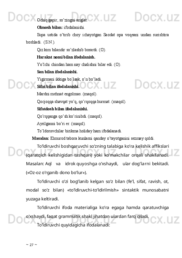 Ochiq gapir, so’zingni anglat. 
Olmosh bilan:  ifodalanishi.
Supa   ustida   o’tirib   choy   ichayotgan   Saodat   opa   voqeani   undan   surishtira
boshladi.    (S.N.).
Qiz kim bilandir so’zlashib borardi. (O).
Harakat nomi bilan ifodalanish.
Yo’lchi chindan ham nay chalishni bilar edi. (O). 
Son bilan ifodalanishi.
Yigirmani ikkiga bo’lsak, o’n bo’ladi.
Sifat bilan ifodalanishi.
Mardni mehnat engolmas. (maqol).
Qocjoqqa shavqat yo’q, qo’rqoqqa hurmat. (maqol).
Sifatdosh bilan ifodalanishi. 
Qo’rqqanga qo’sh ko’rinibdi. (maqol).
Ayrilganni bo’ri er. (maqol).
To’ldoruvchilar birikma holiday ham ifodalanadi.
Masalan:  Elmurod tabora kunlarni qanday o’tayotganini sezmay qoldi.
To’ldiruvchi boshqaruvchi so’zning talabiga ko’ra kelishik affikslari
(qaratqich   kelishigidan   tashqari)   yoki   ko’makchilar   orqali   shakllanadi.
Masalan:   Aql   va   idrok   quy oshga   o’xshaydi,   ular   dog’larni   bekitadi.
(«Oz-oz o’rganib dono bo’lur»).
To’ldiruvchi   o’zi   bog’lanib   kelgan   so’z   bilan   (fe’l,   sifat,   ravish,   ot,
modal   so’z   bilan)   «to’ldiruvchi-to’ldirilmish»   sintaktik   munosabatni
yuzaga keltiradi.
To’ldiruvchi   ifoda   materialiga   ko’ra   egaga   hamda   qaratuvchiga
o’xshaydi, faqat grammatik shakl jihatdan ulardan farq qiladi.
To’ldiruvchi quyidagicha ifodalanadi:
~  27  ~ 