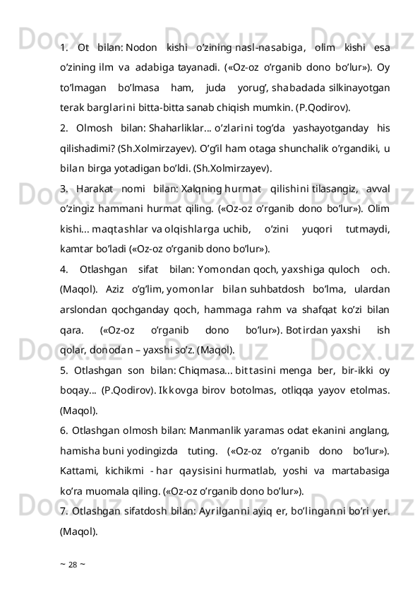 1.   Ot   bilan:   Nodon   kishi   o’zining   nasl-nasabiga ,   olim   kishi   esa
o’zining   ilm   v a   adabiga   tayanadi.   («Oz-oz   o’rganib   dono   bo’lur»).   Oy
to’lmagan   bo’lmasa   ham,   juda   yorug’,   shabadada   silkinayotgan
terak   barglarini   bitta-bitta sanab chiqish mumkin. (P.Qodirov).
2.   Olmosh   bilan:   Shaharliklar...   o’zlarini   tog’da   yashayotganday   his
qilishadimi? (Sh.Xolmirzayev). O’g’il ham otaga shunchalik o’rgandiki,   u
bilan   birga yotadigan bo’ldi. (Sh.Xolmirzayev).
3.   Harakat   nomi   bilan:   Xalqning   hurmat   qilishini   tilasangiz,   avval
o’zingiz   hammani   hurmat   qiling.   («Oz-oz   o’rganib   dono   bo’lur»).   Olim
kishi...   maqt ashlar   va   olqishlarga   uchib,   o’zini   yuqori   tutmaydi,
kamtar bo’ladi («Oz-oz o’rganib dono bo’lur»).
4.   Otlashgan   sifat   bilan:   Y omondan   qoch,   y axshiga   quloch   och.
(Maqol).   Aziz   o’g’lim,   y omonlar   bilan   suhbatdosh   bo’lma,   ulardan
arslondan   qochganday   qoch,   hammaga   rahm   va   shafqat   ko’zi   bilan
qara.   («Oz-oz   o’rganib   dono   bo’lur»).   Bot irdan   yaxshi   ish
qolar,   donodan   – yaxshi so’z. (Maqol).
5.   Otlashgan   son   bilan:   Chiqmasa...   bit t asini   menga   ber,   bir-ikki   oy
boqay...   (P.Qodirov).   Ik k ov ga   birov   botolmas,   otliqqa   yayov   etolmas.
(Maqol).
6. Otlashgan olmosh bilan:   Manmanlik yaramas odat ekanini anglang,
hamisha   buni   yodingizda   tuting.   («Oz-oz   o’rganib   dono   bo’lur»).
Kattami,   kichikmi   -   har   qay sisini   hurmatlab,   yoshi   va   martabasiga
ko’ra muomala qiling. («Oz-oz o’rganib dono bo’lur»).
7.   Otlashgan   sifatdosh   bilan:   Ay rilganni   ayiq   er,   bo’linganni   bo’ri   yer.
(Maqol).
~  28  ~