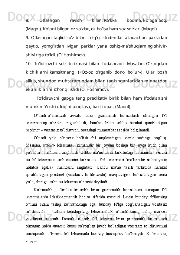 8.   Otlashgan   ravish   bilan:   Ko’kka   boqma,   k o’pga   boq.
(Maqol).   Ko’pni   bilgan oz so’zlar, oz bo’lsa ham soz so’zlar. (Maqol).
9.   Otlashgan   taqlid   so’z   bilan:   To’g’ri,   studentlar   allaqachon   paxtadan
qaytib,   yomg’irdan   ivigan   parklar   yana   oshiq-ma’shuqlarning   shiv ir-
shiv iriga   to’ldi. (O’.Hoshimov).
10.   To’ldiruvchi   so’z   birikmasi   bilan   ifodalanadi.   Masalan:   O’zingdan
k ichik larni   kamsitmang.   («Oz-oz   o’rganib   dono   bo’lur»).   Ular   bosh
silkib,   shundoq muht aram  odam  bilan  t anishganlaridan  minnat dor
ek anlik larini   izhor qilishdi (O’.Hoshimov).
To’ldiruvchi   gapga   teng   predikativ   birlik   bilan   ham   ifodalanishi
mumkin:   Y oshi ulug’ni   ulug’lasa, baxt topar. (Maqol).
O’timli-o’timsizlik   avvalo   biror   grammatik   ko’rsatkich   olmagan   fe'l
leksemaning   o’zidan   anglashiladi,   harakat   bilan   ushbu   harakat   qaratiladigan
predmet – vositasiz to’ldiruvchi orasidagi munosabat asosida belgilanadi.
O’timli   yoki   o’timsiz   bo’lish   fe'l   anglatadigan   leksik   ma'noga   bog’liq.
Masalan,   tashla-   leksemasi    nimanidir   bir   joydan   boshqa   bir   joyga   kuch   bilan
yo’naltir-    ma'nosini  anglatadi. Ushbu ma'no ta'rifi  tarkibidagi    nimanidir    semasi
bu fe'l leksema o’timli ekanini ko’rsatadi.   Yot-   leksemasi    ma'lum bir sathni yotiq
holatda   egalla-    ma'nosini   anglatadi.   Ushbu   ma'no   ta'rifi   tarkibida   harakat
qaratiladigan   predmet   (vositasiz   to’ldiruvchi)   mavjudligini   ko’rsatadigan   sema
yo’q, shunga ko’ra bu leksema o’timsiz deyiladi.
Ko’rinadiki,   o’timli-o’timsizlik   biror   grammatik   ko’rsatkich   olmagan   fe'l
leksemalarda   leksik-semantik   hodisa   sifatida   mavjud.   Lekin   bunday   fe'llarning
o’timli   ekani   tashqi   ko’rsatkichga   ega:   bunday   fe'lga   bog’lanadigan   vositasiz
to’ldiruvchi   –   tushum   kelishigidagi   leksemashakl   o’timlilikning   tashqi   markeri
vazifasini   bajaradi.   Demak,   o’timli   fe'l   leksema   biror   grammatik   ko’rsatkich
olmagan  holda   nimani,  kimni   so’rog’iga   javob   bo’ladigan   vositasiz   to’ldiruvchini
boshqaradi,   o’timsiz   fe'l   leksemada   bunday   boshqaruv   bo’lmaydi.   Ko’rinadiki,
~  29  ~ 