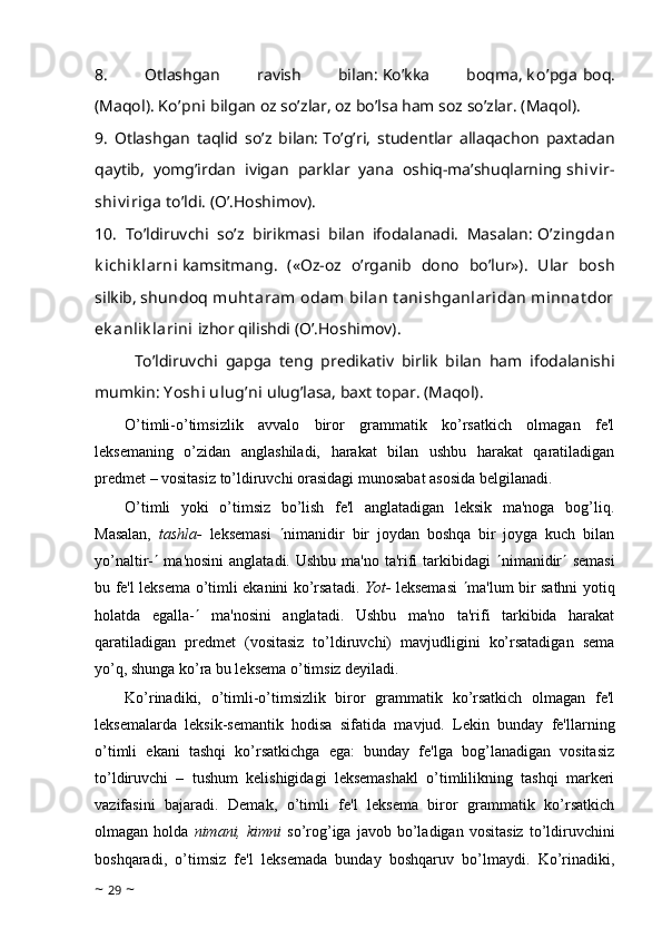 8.   Otlashgan   ravish   bilan:   Ko’kka   boqma,   k o’pga   boq.
(Maqol).   Ko’pni   bilgan oz so’zlar, oz bo’lsa ham soz so’zlar. (Maqol).
9.   Otlashgan   taqlid   so’z   bilan:   To’g’ri,   studentlar   allaqachon   paxtadan
qaytib,   yomg’irdan   ivigan   parklar   yana   oshiq-ma’shuqlarning   shiv ir-
shiv iriga   to’ldi. (O’.Hoshimov).
10.   To’ldiruvchi   so’z   birikmasi   bilan   ifodalanadi.   Masalan:   O’zingdan
k ichik larni   kamsitmang.   («Oz-oz   o’rganib   dono   bo’lur»).   Ular   bosh
silkib,   shundoq muht aram  odam  bilan  t anishganlaridan  minnat dor
ek anlik larini   izhor qilishdi (O’.Hoshimov).
To’ldiruvchi   gapga   teng   predikativ   birlik   bilan   ham   ifodalanishi
mumkin:   Y oshi ulug’ni   ulug’lasa, baxt topar. (Maqol).
O’timli-o’timsizlik   avvalo   biror   grammatik   ko’rsatkich   olmagan   fe'l
leksemaning   o’zidan   anglashiladi,   harakat   bilan   ushbu   harakat   qaratiladigan
predmet – vositasiz to’ldiruvchi orasidagi munosabat asosida belgilanadi.
O’timli   yoki   o’timsiz   bo’lish   fe'l   anglatadigan   leksik   ma'noga   bog’liq.
Masalan,   tashla-   leksemasi    nimanidir   bir   joydan   boshqa   bir   joyga   kuch   bilan
yo’naltir-    ma'nosini  anglatadi. Ushbu ma'no ta'rifi  tarkibidagi    nimanidir    semasi
bu fe'l leksema o’timli ekanini ko’rsatadi.   Yot-   leksemasi    ma'lum bir sathni yotiq
holatda   egalla-    ma'nosini   anglatadi.   Ushbu   ma'no   ta'rifi   tarkibida   harakat
qaratiladigan   predmet   (vositasiz   to’ldiruvchi)   mavjudligini   ko’rsatadigan   sema
yo’q, shunga ko’ra bu leksema o’timsiz deyiladi.
Ko’rinadiki,   o’timli-o’timsizlik   biror   grammatik   ko’rsatkich   olmagan   fe'l
leksemalarda   leksik-semantik   hodisa   sifatida   mavjud.   Lekin   bunday   fe'llarning
o’timli   ekani   tashqi   ko’rsatkichga   ega:   bunday   fe'lga   bog’lanadigan   vositasiz
to’ldiruvchi   –   tushum   kelishigidagi   leksemashakl   o’timlilikning   tashqi   markeri
vazifasini   bajaradi.   Demak,   o’timli   fe'l   leksema   biror   grammatik   ko’rsatkich
olmagan  holda   nimani,  kimni   so’rog’iga   javob   bo’ladigan   vositasiz   to’ldiruvchini
boshqaradi,   o’timsiz   fe'l   leksemada   bunday   boshqaruv   bo’lmaydi.   Ko’rinadiki,
~  29  ~