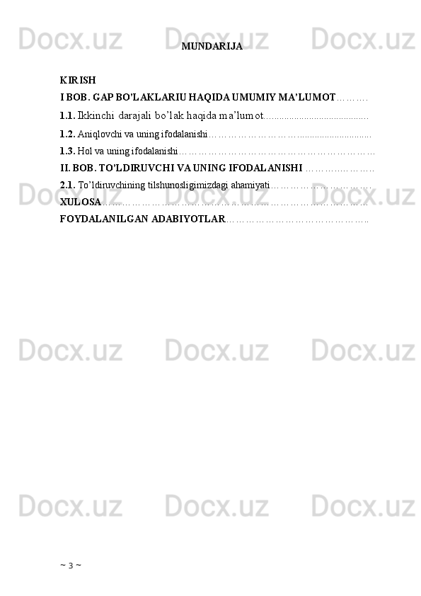                                                   MUNDARIJA
KIRISH
I BOB. GAP BO’LAKLARIU HAQIDA UMUMIY MA’LUMOT ……….   
1.1.   Ikkinchi  darajali bo’lak haqida ma’lumot.... ..................................... .   
1.2.  Aniqlovchi va uning ifodalanishi………………………..............................   
1.3.  Hol va uning ifodalanishi……………………………………………………
II. BOB. TO’LDIRUVCHI VA UNING IFODALANISHI  ………..……….. 
2.1.  To’ldiruvchining tilshunosligimizdagi ahamiyati………………………….
XULOSA ………………………………………………………………………
FOYDALANILGAN ADABIYOTLAR ……………………………………..
~  3  ~ 