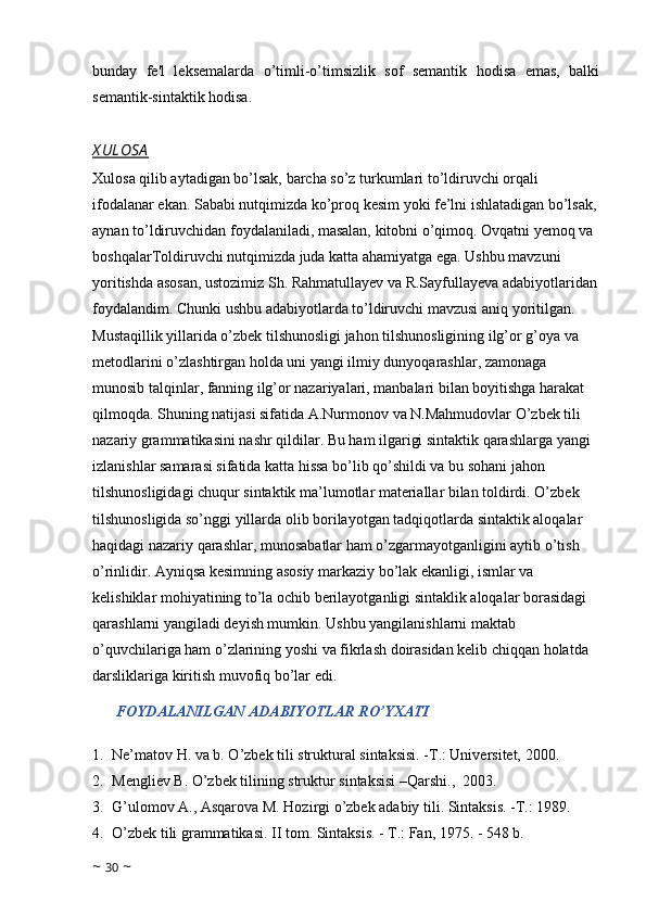 bunday   fe'l   leksemalarda   o’timli-o’timsizlik   sof   semantik   hodisa   emas,   balki
semantik-sintaktik hodisa.
X ULOSA
Xulosa qilib aytadigan bo’lsak, barcha so’z turkumlari to’ldiruvchi orqali 
ifodalanar ekan. Sababi nutqimizda ko’proq kesim yoki fe’lni ishlatadigan bo’lsak,
aynan to’ldiruvchidan foydalaniladi, masalan, kitobni o’qimoq. Ovqatni yemoq va 
boshqalarToldiruvchi nutqimizda juda katta ahamiyatga ega. Ushbu mavzuni 
yoritishda asosan, ustozimiz Sh. Rahmatullayev va R.Sayfullayeva adabiyotlaridan
foydalandim. Chunki ushbu adabiyotlarda to’ldiruvchi mavzusi aniq yoritilgan. 
Mustaqillik yillarida o’zbek tilshunosligi jahon tilshunosligining ilg’or g’oya va 
metodlarini o’zlashtirgan holda uni yangi ilmiy dunyoqarashlar, zamonaga 
munosib talqinlar, fanning ilg’or nazariyalari, manbalari bilan boyitishga harakat 
qilmoqda. Shuning natijasi sifatida A.Nurmonov va N.Mahmudovlar O’zbek tili 
nazariy grammatikasini nashr qildilar. Bu ham ilgarigi sintaktik qarashlarga yangi 
izlanishlar samarasi sifatida katta hissa bo’lib qo’shildi va bu sohani jahon 
tilshunosligidagi chuqur sintaktik ma’lumotlar materiallar bilan toldirdi. O’zbek 
tilshunosligida so’nggi yillarda olib borilayotgan tadqiqotlarda sintaktik aloqalar 
haqidagi nazariy qarashlar, munosabatlar ham o’zgarmayotganligini aytib o’tish 
o’rinlidir. Ayniqsa kesimning asosiy markaziy bo’lak ekanligi, ismlar va 
kelishiklar mohiyatining to’la ochib berilayotganligi sintaklik aloqalar borasidagi 
qarashlarni yangiladi deyish mumkin. Ushbu yangilanishlarni maktab 
o’quvchilariga ham o’zlarining yoshi va fikrlash doirasidan kelib chiqqan holatda 
darsliklariga kiritish muvofiq bo’lar edi.
FOYDALANILGAN ADABIYOTLAR RO’YXATI
1. Ne’matov H. va b. O’zbek tili struktural sintaksisi. -T.: Universitet, 2000.
2. Mengliev B. O’zbek tilining struktur sintaksisi –Qarshi.,  2003.
3. G’ulomov A., Asqarova M. Hozirgi o’zbek adabiy tili. Sintaksis. -T.: 1989.
4. O’zbek tili grammatikasi. II tom. Sintaksis. - T.: Fan, 1975. - 548 b.
~  30  ~ 