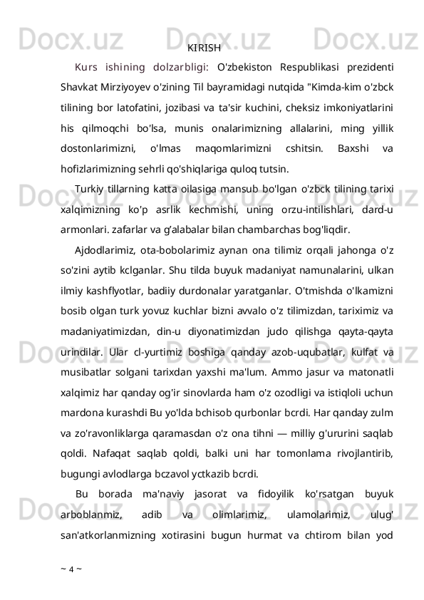                                                   KIRISH
Kurs   ishining   dolzarbligi:   O'zbekiston   Respublikasi   prezidenti
Shavkat  Mirziyoyev  o'zining  Til  bayramidagi nutqida "Kimda-kim o'zbck
tilining   bor   latofatini,   jozibasi   va   ta'sir   kuchini,   cheksiz   imkoniyatlarini
his   qilmoqchi   bo'lsa,   munis   onalarimizning   allalarini,   ming   yillik
dostonlarimizni,   o'lmas   maqomlarimizni   cshitsin.   Baxshi   va
hofizlarimizning sehrli qo'shiqlariga quloq tutsin.
Turkiy   tillarning   katta   oilasiga   mansub   bo'lgan   o'zbck   tilining   tarixi
xalqimizning   ko'p   asrlik   kechmishi,   uning   orzu-intilishlari,   dard-u
armonlari. zafarlar va  g’ alabalar bilan chambarchas bog'liqdir.
Ajdodlarimiz,   ota-bobolarimiz   aynan   ona   tilimiz   orqali   jahonga   o'z
so'zini aytib kclganlar.   Shu   tilda buyuk madaniyat namunalarini, ulkan
ilmiy kashflyotlar, badiiy durdonalar yaratganlar. O'tmishda o'lkamizni
bosib  olgan turk  yovuz kuchlar  bizni avvalo  o'z  tilimizdan,  tariximiz  va
madaniyatimizdan,   din-u   diyonatimizdan   judo   qilishga   qayta-qayta
urindilar.   Ular   cl-yurtimiz   boshiga   qanday   azob-uqubatlar,   kulfat   va
musibatlar   solgani   tarixdan   yaxshi   ma'lum.   Ammo   jasur   va   matonatli
xalqimiz har qanday og'ir sinovlarda ham o'z ozodligi va istiqloli uchun
mardona kurashdi Bu yo'lda bchisob qurbonlar bcrdi. Har qanday zulm
va zo'ravonliklarga qaramasdan o'z ona tihni — milliy g'ururini saqlab
qoldi.   Nafaqat   saqlab   qoldi,   balki   uni   har   tomonlama   rivojlantirib,
bugungi avlodlarga bczavol yctkazib bcrdi.
Bu   borada   ma'naviy   jasorat   va   fidoyilik   ko'rsatgan   buyuk
arboblanmiz,   adib   va   olimlarimiz,   ulamolarimiz,   ulug'
san'atkorlanmizning   xotirasini   bugun   hurmat   va   chtirom   bilan   yod
~  4  ~ 