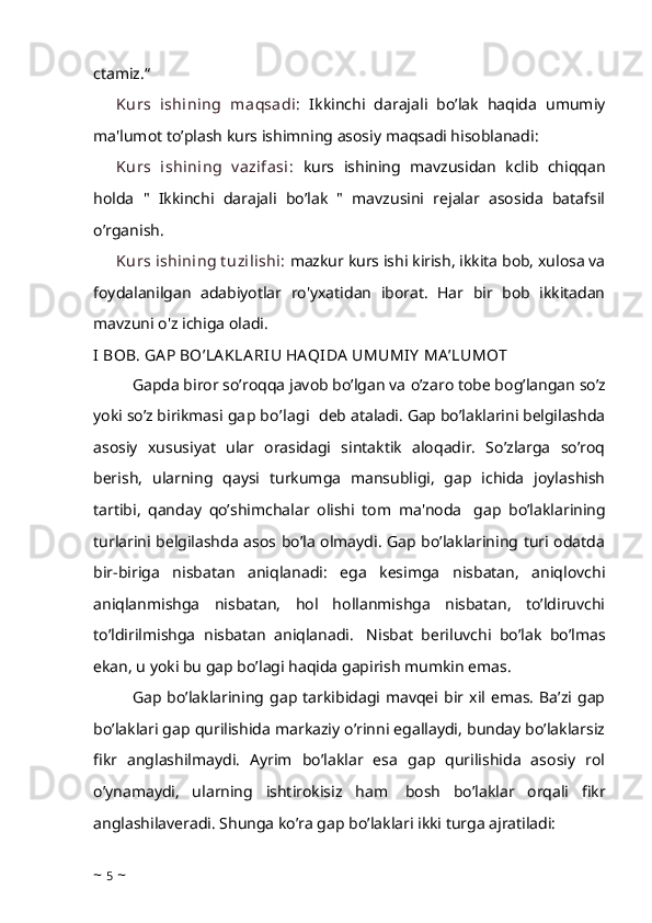 ctamiz.“
Kurs   ishining   maqsadi:   Ikkinchi   darajali   bo’lak   haqida   umumiy
ma'lumot to’plash kurs ishimning asosiy maqsadi hisoblanadi:
Kurs   ishining   v azifasi:   kurs   ishining   mavzusidan   kclib   chiqqan
holda   "   Ikkinchi   darajali   bo’lak   "   mavzusini   rejalar   asosida   batafsil
o’rganish.
Kurs ishining t uzilishi:   mazkur kurs ishi kirish, ikkita bob, xulosa va
foydalanilgan   adabiyotlar   ro'yxatidan   iborat.   Har   bir   bob   ikkitadan
mavzuni o'z ichiga oladi.
I BOB.  GA P BO’LA KLA RIU HA QIDA  UMUMIY  MA ’LUMOT
Gapda biror so’roqqa javob bo’lgan va   o’zaro tobе bo g’ langan so’z
yoki so’z birikmasi   gap bo’lagi    dеb ataladi. Gap bo’laklarini bеlgilashda
asosiy   xususiyat   ular   orasidagi   sintaktik   aloqadir.   So’zlarga   so’roq
bеrish,   ularning   qaysi   turkumga   mansubligi,   gap   ichida   joylashish
tartibi,   qanday   qo’shimchalar   olishi   tom   ma'noda     gap   bo’laklarining
turlarini bеlgilashda asos bo’la olmaydi. Gap bo’laklarining turi odatda
bir-biriga   nisbatan   aniqlanadi:   ega   kеsimga   nisbatan,   aniqlovchi
aniqlanmishga   nisbatan,   hol   hollanmishga   nisbatan,   to’ldiruvchi
to’ldirilmishga   nisbatan   aniqlanadi.     Nisbat   bеriluvchi   bo’lak   bo’lmas
ekan, u yoki bu gap bo’lagi haqida gapirish mumkin emas.  
Gap   bo’laklarining  gap  tarkibidagi  mavqei   bir  xil   emas.   Ba’zi  gap
bo’laklari gap qurilishida markaziy o’rinni egallaydi, bunday bo’laklarsiz
fikr   anglashilmaydi.   Ayrim   bo’laklar   esa   gap   qurilishida   asosiy   rol
o’ynamaydi,   ularning   ishtirokisiz   ham     bosh   bo’laklar   orqali   fikr
anglashilaveradi. Shunga ko’ra gap bo’laklari ikki turga ajratiladi:
~  5  ~ 