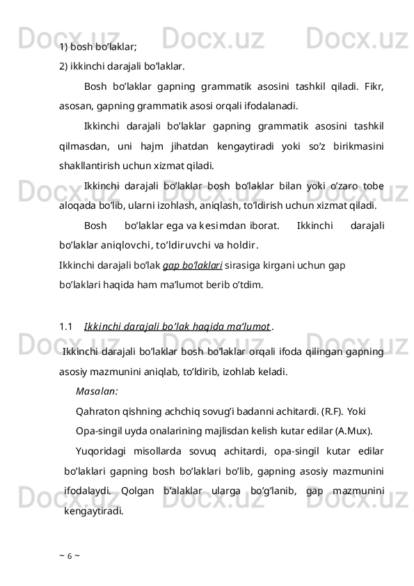 1) bosh bo’laklar;
2) ikkinchi darajali bo’laklar.
Bosh   bo’laklar   gapning   grammatik   asosini   tashkil   qiladi.   Fikr,
asosan, gapning grammatik asosi orqali ifodalanadi.
Ikkinchi   darajali   bo’laklar   gapning   grammatik   asosini   tashkil
qilmasdan,   uni   hajm   jihatdan   kengaytiradi   yoki   so’z   birikmasini
shakllantirish uchun xizmat qiladi.
Ikkinchi   darajali   bo’laklar   bosh   bo’laklar   bilan   yoki   o’zaro   tobe
aloqada bo’lib, ularni izohlash, aniqlash, to’ldirish uchun xizmat qiladi.
Bosh   bo’laklar   ega   va   k esimdan   iborat.   Ikkinchi   darajali
bo’laklar   aniqlov chi, t o’ldiruv chi   va   holdir.
Ikkinchi darajali bo’lak  gap bo’laklari  sirasiga kirgani uchun gap 
bo’laklari haqida ham ma’lumot berib o’tdim. 
1.1 I k k inchi     darajali bo’lak  haqida ma’lumot    . 
  Ikkinchi darajali  bo’laklar bosh  bo’laklar  orqali  ifoda  qilingan  gapning
asosiy mazmunini aniqlab, to’ldirib, izohlab keladi.
Masalan: 
Qahraton qishning achchiq sovug’i badanni achitardi. (R.F).   Yoki
Opa-singil uyda onalarining majlisdan kelish kutar edilar (A.Mux).
Yuqoridagi   misollarda   sovuq   achitardi,   opa-singil   kutar   edilar
bo’laklari   gapning   bosh   bo’laklari   bo’lib,   gapning   asosiy   mazmunini
ifodalaydi.   Qolgan   b’alaklar   ularga   bo’g’lanib,   gap   mazmunini
kengaytiradi.
~  6  ~