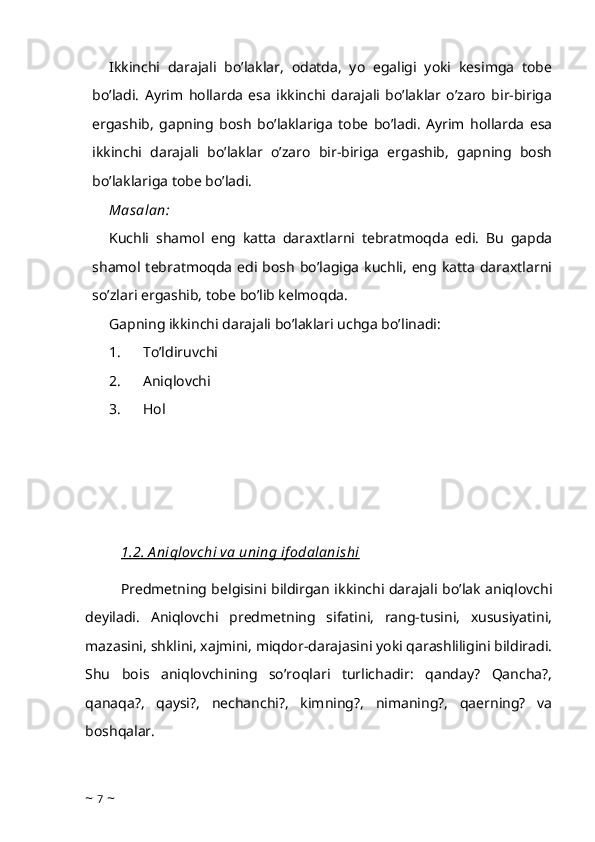 Ikkinchi   darajali   bo’laklar,   odatda,   yo   egaligi   yoki   kesimga   tobe
bo’ladi.   Ayrim   hollarda   esa   ikkinchi   darajali   bo’laklar   o’zaro   bir-biriga
ergashib,   gapning   bosh   bo’laklariga   tobe   bo’ladi.   Ayrim   hollarda   esa
ikkinchi   darajali   bo’laklar   o’zaro   bir-biriga   ergashib,   gapning   bosh
bo’laklariga tobe bo’ladi.
Masalan:
Kuchli   shamol   eng   katta   daraxtlarni   tebratmoqda   edi.   Bu   gapda
shamol tebratmoqda  edi bosh  bo’lagiga  kuchli,  eng  katta  daraxtlarni
so’zlari ergashib, tobe bo’lib kelmoqda.
Gapning ikkinchi darajali bo’laklari uchga bo’linadi:
1.            To’ldiruvchi
2.            Aniqlovchi
3.            Hol
1.2. A niqlovchi va uning if odalanishi
Predmetning belgisini bildirgan ikkinchi darajali bo’lak aniqlovchi
deyiladi.   Aniqlovchi   predmetning   sifatini,   rang-tusini,   xususiyatini,
mazasini, shklini, xajmini, miqdor-darajasini yoki qarashliligini bildiradi.
Shu   bois   aniqlovchining   so’roqlari   turlichadir:   qanday?   Qancha?,
qanaqa?,   qaysi?,   nechanchi?,   kimning?,   nimaning?,   qaerning?   va
boshqalar. 
~  7  ~ 